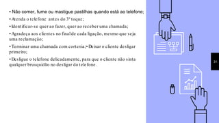 • Não comer, fume ou mastigue pastilhas quando está ao telefone;
• Atenda o telefone antes do 3º toque;
• Identificar-se quer ao fazer, quer ao receber uma chamada;
• Agradeça aos clientes no final de cada ligação, mesmo que seja
uma reclamação;
• Terminar uma chamada com cortesia;• Deixar o cliente desligar
primeiro;
• Desligue o telefone delicadamente, para que o cliente não sinta
qualquer brusquidão no desligar do telefone.
31
 