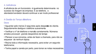 4. Aeficiência
A eficiência de um funcionário é igualmente determinante no
sucesso da imagem da empresa. E ao telefone, o
atendedor/vendedor deverá continuar a ser muito profissional.
A Gestão do Tempo aoTelefone
Deve:
• Aguardar pelo menos 2 segundos após despedir-se do cliente.
Seguidamente desligue o telefone suavemente;
• Verificar o nº de telefone e marcá-lo corretamente. Números
errados provocam grande desperdício de tempo;
• Planear a sua conversa, antes de fazer a chamada, para não se
esquecer de nenhum tópico;
• Reúna toda a informação necessária, para evitar um segundo
telefonema;
• Tenha papel e caneta por perto, para tomar as notas necessárias;
32
 