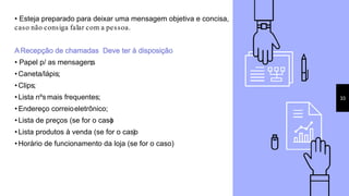 • Esteja preparado para deixar uma mensagem objetiva e concisa,
caso não consiga falar com a pessoa.
ARecepção de chamadas Deve ter à disposição:
• Papel p/ as mensagens;
• Caneta/lápis;
• Clips;
• Lista nºs mais frequentes;
• Endereço correioeletrônico;
• Lista de preços (se for o caso)
• Lista produtos à venda (se for o caso)
• Horário de funcionamento da loja (se for o caso)
33
 