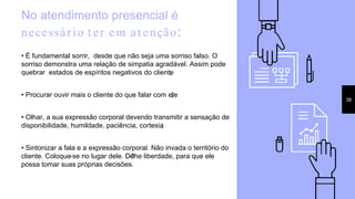 No atendimento presencial é
necessário t er em at enção:
• É fundamental sorrir, desde que não seja uma sorriso falso. O
sorriso demonstra uma relação de simpatia agradável. Assim pode
quebrar estados de espíritos negativos do cliente;
• Procurar ouvir mais o cliente do que falar com ele;
• Olhar, a sua expressão corporal devendo transmitir a sensação de
disponibilidade, humildade, paciência, cortesia;
• Sintonizar a fala e a expressão corporal. Não invada o território do
cliente. Coloque-se no lugar dele. Dê-lhe liberdade, para que ele
possa tomar suas próprias decisões.
38
 