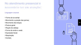 No atendimento presencial é
necessário t er em at enção:
Linguagem corporal:
• Forma de se sentar;
• Movimento e posição das pernas;
• Movimento dos braços;
• Postura geral;
• Ângulo da cabeça;
• Forma de andar e vestir;
• Expressão facial;
• Respiração;
• Contato.
39
 
