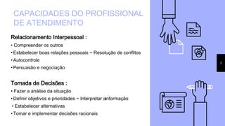 Relacionamento Interpessoal :
• Compreender os outros
• Estabelecer boas relações pessoais − Resolução de conflitos
• Autocontrole
• Persuasão e negociação
Tomada de Decisões :
• Fazer a análise da situação
• Definir objetivos e prioridades − Interpretar ainformação
• Estabelecer alternativas
• Tomar e implementar decisões racionais
CAPACIDADES DO PROFISSIONAL
DE ATENDIMENTO
7
 