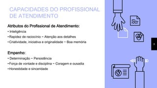 Atributos do Profissional de Atendimento:
• Inteligência
• Rapidez de raciocínio − Atenção aos detalhes
• Criatividade, iniciativa e originalidade − Boa memória
Empenho:
• Determinação − Persistência
• Força de vontade e disciplina − Coragem e ousadia
• Honestidade e sinceridade
CAPACIDADES DO PROFISSIONAL
DE ATENDIMENTO
8
 