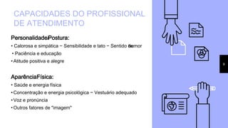 Personalidade/Postura:
• Calorosa e simpática − Sensibilidade e tato − Sentido dehumor
• Paciência e educação
• Atitude positiva e alegre
AparênciaFísica:
• Saúde e energia física
• Concentração e energia psicológica − Vestuário adequado
• Voz e pronúncia
• Outros fatores de "imagem"
CAPACIDADES DO PROFISSIONAL
DE ATENDIMENTO
9
 