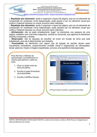 ESTADO DO RIO GRANDE DO NORTE
                                    PREFEITURA MUNICIPAL DE CURRAIS NOVOS
                            SEMEC - Secretaria Municipal de Educação, Cultura e Esportes
                                      CEP: 59380-000 Rua Ver. José Sales Sobrinho, 70
                             Fone: (84) 405-2725 Fax: (84) 405-2726 CNPJ 08.470.486/0001-33
                 semec.curraisnovos@ig.com.br / semec.curraisnovos@gmail.com

  Repetição dos elementos: ajuda a organizar o layout da página, pois se um elemento da
composição for reutilizado numa diagramação, pode passar a ser um elemento visual que
unifica o material impresso ou virtual, provoca maior interesse;
  Repetição dos elementos: ajuda a organizar o layout da página, pois se um elemento da
composição for reutilizado numa diagramação, pode passara ser um elemento visual que
unifica o material impresso ou virtual, provoca maior interesse;
   Alinhamento: não se pode simplesmente jogar os elementos nos espaços de uma
página; trabalhar com uma linha imaginária, vertical ou horizontal, que aglutina os elementos
escritos à esquerda, à direita;
   Observação: não se esqueça de escolher as cores em função do tema que está
trabalhando, pois ela é determinante num trabalho.
   Proximidade: os elementos com algum tipo de ligação do sentido devem estar
visualmente conectados, proporcionando unidade visual e organizando as informações;
deixar palavras, frases e imagens espalhadas, provoca uma aparência desorganizada.



  Para Abrimos o Software de
  apresentação o procedimento é o
  mesmo para abrimos o editor de
  texto;

     1. Clicar no botão iniciar da
        barra de atalhos,

     2. Escolha a opção ferramenta
        de produtividade,

     3. Escolha o BrOffice Impress.




                                                            2º Passo Vamos escolher a aparência do Slaid,




FONTE: INTRODUÇÃO À EDUCAÇÃO DIGITAL: caderno de estudo e prática. Beth Passos/ Adaptado por
Maxsuel Batista dos Santos
                                                                                                            2
 