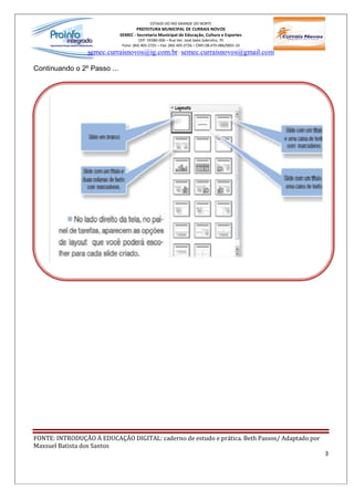 ESTADO DO RIO GRANDE DO NORTE
                                     PREFEITURA MUNICIPAL DE CURRAIS NOVOS
                             SEMEC - Secretaria Municipal de Educação, Cultura e Esportes
                                       CEP: 59380-000 Rua Ver. José Sales Sobrinho, 70
                              Fone: (84) 405-2725 Fax: (84) 405-2726 CNPJ 08.470.486/0001-33
                 semec.curraisnovos@ig.com.br / semec.curraisnovos@gmail.com

Continuando o 2º Passo ...




FONTE: INTRODUÇÃO À EDUCAÇÃO DIGITAL: caderno de estudo e prática. Beth Passos/ Adaptado por
Maxsuel Batista dos Santos
                                                                                               3
 