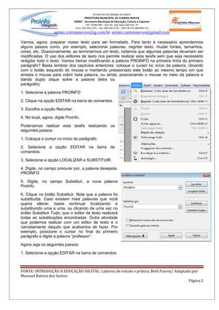 ESTADO DO RIO GRANDE DO NORTE
                                        PREFEITURA MUNICIPAL DE CURRAIS NOVOS
                                SEMEC - Secretaria Municipal de Educação, Cultura e Esportes
                                          CEP: 59380-000 Rua Ver. José Sales Sobrinho, 70
                                 Fone: (84) 405-2725 Fax: (84) 405-2726 CNPJ 08.470.486/0001-33
                   semec.curraisnovos@ig.com.br / semec.curraisnovos@gmail.com

Vamos, agora, preparar nosso texto para ser formatado. Para tanto é necessário aprendermos
alguns passos como, por exemplo, selecionar palavras, negritar texto, mudar fontes, tamanhos,
cores, etc. Ocasionalmente, ao terminarmos um texto, notamos que algumas palavras deveriam ser
modificadas. O uso dos editores de texto nos permite realizar esta tarefa sem que seja necessário
redigitar todo o texto. Vamos treinar modificando a palavra PROINFO na primeira linha do primeiro
parágrafo? Basta lembrar dos capítulos anteriores: coloque o cursor no início da palavra, clicando
com o botão esquerdo do mouse e mantendo pressionado este botão ao mesmo tempo em que
arrasta o mouse para cobrir toda palavra, ou ainda, posicionando o mouse no meio da palavra e
dando duplo clique sobre a palavra (letra ou
parágrafo).

1. Selecione a palavra PROINFO

2. Clique na opção EDITAR na barra de comandos.

3. Escolha a opção Recortar .

4. No local, agora, digite Proinfo.

Poderíamos realizar esta tarefa realizando os
seguintes passos:

1. Coloque o cursor no início do parágrafo.

2. Selecione a opção EDITAR na barra de
comandos.

3. Selecione a opção LOCALIZAR e SUBSTITUIR.

4. Digite, no campo procurar por, a palavra desejada:
PROINFO

5. Digite, no campo Substituir, a nova palavra
ProInfo.

6. Clique no botão Substituir. Note que a palavra foi
substituída. Caso existam mais palavras que você
queira alterar, basta continuar localizando e
substituindo uma a uma, ou clicando de uma vez no
botão Substituir Tudo, que o editor de texto realizará
todas as substituições encontradas. Outra atividade
que podemos realizar com um editor de texto é o
cancelamento daquilo que acabamos de fazer. Por
exemplo, posicione o cursor no final do primeiro
parágrafo e digite a palavra professor .

Agora siga os seguintes passos:

1. Selecione a opção EDITAR na barra de comandos.



FONTE: INTRODUÇÃO À EDUCAÇÃO DIGITAL: caderno de estudo e prática. Beth Passos/ Adaptado por
Maxsuel Batista dos Santos
                                                                                       Página 2
 