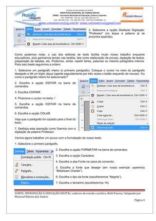 ESTADO DO RIO GRANDE DO NORTE
                                       PREFEITURA MUNICIPAL DE CURRAIS NOVOS
                               SEMEC - Secretaria Municipal de Educação, Cultura e Esportes
                                         CEP: 59380-000 Rua Ver. José Sales Sobrinho, 70
                                Fone: (84) 405-2725 Fax: (84) 405-2726 CNPJ 08.470.486/0001-33
                   semec.curraisnovos@ig.com.br / semec.curraisnovos@gmail.com

                                                                         2. Selecione a opção Desfazer Digitação:
                                                                          Professor (no teque a palavra já se
                                                                         encontra explícita).




Como podemos notar, o uso dos editores de texto facilita muito nosso trabalho enquanto
educadores, pois ganhamos tempo nas tarefas, tais como elaboração de provas, digitação de textos,
preparação de tabelas, etc. Podemos, ainda, repetir letras, palavras ou mesmo parágrafos inteiros.
Para isso basta seguirmos a ordem:

1. Selecione um parágrafo inteiro (o primeiro parágrafo). Coloque o cursor no meio do parágrafo
desejado e dê um triplo clique (aperte seguidamente por três vezes o botão esquerdo do mouse). Viu
como o parágrafo inteiro foi selecionado?

2. Escolha a opção EDITAR na barra de
comandos.

3. Escolha COPIAR.

4. Posicione o cursor no texto. !

5. Escolha a opção EDITAR na barra de
comandos.

6. Escolha a opção COLAR.

Veja que o parágrafo foi copiado para o final do
texto.

7. Desfaça esta operação como fizemos com a
digitação da palavra Professor.

Vamos agora trabalhar um pouco com a formatação de nosso texto.

1. Selecione o primeiro parágrafo.

                                    2. Escolha a opção FORMATAR na barra de comandos.

                                    3. Escolha a opção Caractere.

                                    4. Escolha a aba Fonte na caixa de comando.

                                    5. Escolha a fonte que desejar (em nosso exemplo usaremos
                                     Bitistream Charter ).

                                    6. Escolha o tipo da fonte (escolheremos Negrito ).

                                    7. Escolha o tamanho (escolheremos 14).


FONTE: INTRODUÇÃO À EDUCAÇÃO DIGITAL: caderno de estudo e prática. Beth Passos/ Adaptado por
Maxsuel Batista dos Santos
                                                                                       Página 3
 