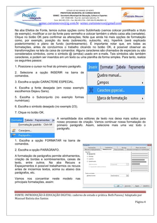 ESTADO DO RIO GRANDE DO NORTE
                                      PREFEITURA MUNICIPAL DE CURRAIS NOVOS
                              SEMEC - Secretaria Municipal de Educação, Cultura e Esportes
                                        CEP: 59380-000 Rua Ver. José Sales Sobrinho, 70
                               Fone: (84) 405-2725 Fax: (84) 405-2726 CNPJ 08.470.486/0001-33
                   semec.curraisnovos@ig.com.br / semec.curraisnovos@gmail.com

Na aba Efeitos de Fonte, temos outras opções como Sublinhado (vamos colocar pontilhado a titulo
de exemplo), modificar a cor da fonte para vermelho e colocar também o efeito caixa alta (versalete).
Clique no botão OK para confirmar as alterações; Note que ainda há mais opções de formatação
como, por exemplo, posição do texto (sobrescrito, subscrito, etc), hiperlink (será explicado
posteriormente) e plano de fundo (sombreamento). É importante notar que, em todas as
formatações, antes de concluirmos o trabalho clicando no botão OK, é possível observar as
transformações na tela da caixa de comandos: Alguns caracteres são chamados de especiais ou são
considerados símbolos, como o símbolo @ (arroba) usado em e-mails. Tais símbolos são também
caracteres, e podem ser inseridos em um texto ou uma planilha de forma simples. Para tanto, realize
os seguintes passos:

1. Posicione o cursor no final do primeiro parágrafo.

2. Selecione a opção INSERIR na barra de
comandos.

3. Escolha a opção CARACTERE ESPECIAL.

4. Escolha a fonte desejada (em nosso exemplo
escolhemos Dejavu Sans).

5. Escolha o Subconjunto (no exemplo formas
numéricas).

6. Escolha o símbolo desejado (no exemplo 2/3).

7. Clique no botão OK.

                                  A versatilidade dos editores de texto nos deixa mais soltos para
                                  nosso processo de criação. Vamos continuar nossa formatação do
                                  primeiro parágrafo. Assim, selecione mais uma vez todo o
                                  parágrafo.



1. Escolha a opção FORMATAR na barra de
comandos.

2. Escolha a opção PARÁGRAFO.

A formatação de parágrafos permite alinhamentos,
criação de bordas e sombreamentos, caixas de
texto, entre outros. Na aba Recuos e
Espaçamentos é possível trabalharmos os recuos
antes de iniciarmos textos, acima ou abaixo dos
parágrafos, etc.

Vamos nos concentrar neste               modelo         nas
principais formatações, assim:



FONTE: INTRODUÇÃO À EDUCAÇÃO DIGITAL: caderno de estudo e prática. Beth Passos/ Adaptado por
Maxsuel Batista dos Santos
                                                                                       Página 4
 