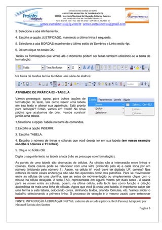 ESTADO DO RIO GRANDE DO NORTE
                                       PREFEITURA MUNICIPAL DE CURRAIS NOVOS
                               SEMEC - Secretaria Municipal de Educação, Cultura e Esportes
                                         CEP: 59380-000 Rua Ver. José Sales Sobrinho, 70
                                Fone: (84) 405-2725 Fax: (84) 405-2726 CNPJ 08.470.486/0001-33
                  semec.curraisnovos@ig.com.br / semec.curraisnovos@gmail.com

3. Selecione a aba Alinhamento.

4. Escolha a opção JUSTIFICADO, mantendo a última linha à esquerda.

5. Selecione a aba BORDAS escolhendo o último estilo de Sombras e Linha estilo 4pt.

6. Dê um clique no botão OK.

Todas as formatações que vimos até o momento podem ser feitas também utilizando-se a barra de
formatação:




Na barra de tarefas temos também uma série de atalhos:




ATIVIDADE DE PRÁTICA 02 - TABELA

Vamos prosseguir, agora, para outras opções de
formatação do texto, tais como inserir uma tabela
em seu texto e alterar sua aparência. Está pronto
para começar? Então, vamos em frente! Na nova
página que acabamos de criar, vamos construir
juntos uma tabela.

1.Selecione a opção Tabela na barra de comandos.

2.Escolha a opção INSERIR.

3. Escolha TABELA.

4. Escolha o número de linhas e colunas que você deseja ter em sua tabela (em nosso exemplo
escolha 5 colunas e 11 linhas).

5. Clique no botão OK.

Digite o seguinte texto na tabela criada (não se preocupe com formatação).

As partes de uma tabela são chamadas de células. As células são a intercessão entre linhas e
colunas. Cada coluna pode se relacionar com uma letra (iniciando pelo A) e cada linha por um
número (iniciando pelo número 1). Assim, na célula A1 você deve ter digitado UF, correto? Nos
editores de texto esses endereços não são tão aparentes como nas planilhas. Para se movimentar
entre as células de uma planilha, use as setas de movimentação ou simplesmente clique com o
mouse na célula desejada. A tecla TAB, representada em alguns micros por duas setas , é usada
para se mover entre as células, porém, na última célula, esta tecla tem como função a criação
automática de mais uma linha de células. Agora que você já criou uma tabela, é importante saber dar
uma forma a esta tabela, colocando cores, alinhando textos, criando fórmulas, etc. Vamos iniciar o
trabalho selecionando a primeira linha. O processo de seleção é o mesmo usado para selecionar

FONTE: INTRODUÇÃO À EDUCAÇÃO DIGITAL: caderno de estudo e prática. Beth Passos/ Adaptado por
Maxsuel Batista dos Santos
                                                                                       Página 5
 