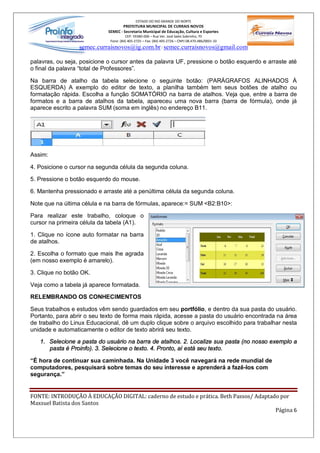 ESTADO DO RIO GRANDE DO NORTE
                                     PREFEITURA MUNICIPAL DE CURRAIS NOVOS
                             SEMEC - Secretaria Municipal de Educação, Cultura e Esportes
                                       CEP: 59380-000 Rua Ver. José Sales Sobrinho, 70
                              Fone: (84) 405-2725 Fax: (84) 405-2726 CNPJ 08.470.486/0001-33
                  semec.curraisnovos@ig.com.br / semec.curraisnovos@gmail.com

palavras, ou seja, posicione o cursor antes da palavra UF, pressione o botão esquerdo e arraste até
o final da palavra total de Professores .

Na barra de atalho da tabela selecione o seguinte botão: (PARÁGRAFOS ALINHADOS À
ESQUERDA) A exemplo do editor de texto, a planilha também tem seus botões de atalho ou
formatação rápida. Escolha a função SOMATÓRIO na barra de atalhos. Veja que, entre a barra de
formatos e a barra de atalhos da tabela, apareceu uma nova barra (barra de fórmula), onde já
aparece escrito a palavra SUM (soma em inglês) no endereço B11.




Assim:

4. Posicione o cursor na segunda célula da segunda coluna.

5. Pressione o botão esquerdo do mouse.

6. Mantenha pressionado e arraste até a penúltima célula da segunda coluna.

Note que na última célula e na barra de fórmulas, aparece:= SUM <B2:B10>:

Para realizar este trabalho, coloque o
cursor na primeira célula da tabela (A1).

1. Clique no ícone auto formatar na barra
de atalhos.

2. Escolha o formato que mais lhe agrada
(em nosso exemplo é amarelo).

3. Clique no botão OK.

Veja como a tabela já aparece formatada.

RELEMBRANDO OS CONHECIMENTOS

Seus trabalhos e estudos vêm sendo guardados em seu portfólio, e dentro da sua pasta do usuário.
Portanto, para abrir o seu texto de forma mais rápida, acesse a pasta do usuário encontrada na área
de trabalho do Linux Educacional, dê um duplo clique sobre o arquivo escolhido para trabalhar nesta
unidade e automaticamente o editor de texto abrirá seu texto.

   1. Selecione a pasta do usuário na barra de atalhos. 2. Localize sua pasta (no nosso exemplo a
      pasta é Proinfo). 3. Selecione o texto. 4. Pronto, aí está seu texto.

 É hora de continuar sua caminhada. Na Unidade 3 você navegará na rede mundial de
computadores, pesquisará sobre temas do seu interesse e aprenderá a fazê-los com
segurança.


FONTE: INTRODUÇÃO À EDUCAÇÃO DIGITAL: caderno de estudo e prática. Beth Passos/ Adaptado por
Maxsuel Batista dos Santos
                                                                                       Página 6
 