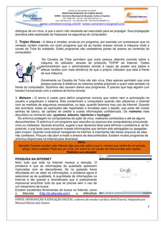 ESTADO DO RIO GRANDE DO NORTE
                                    PREFEITURA MUNICIPAL DE CURRAIS NOVOS
                            SEMEC - Secretaria Municipal de Educação, Cultura e Esportes
                                      CEP: 59380-000 Rua Ver. José Sales Sobrinho, 70
                             Fone: (84) 405-2725 Fax: (84) 405-2726 CNPJ 08.470.486/0001-33
                  semec.curraisnovos@ig.com.br / semec.curraisnovos@gmail.com

distingue de um vírus, é que o worm não necessita ser executado para se propagar. Sua propagação
acontece pela exploração de fraquezas na segurança do computador.

2. Trojan House - A tática é simples: envia-se um programa, por exemplo um screensaver que na
verdade contém inserido um outro programa que dá ao hacker acesso remoto à máquina onde o
cavalo de Tróia foi instalado. Estes programas são verdadeiras portas de acesso ao conteúdo do
computador.

                   Os Cavalos de Tróia permitem que outra pessoa obtenha controle sobre a
                  máquina do utilizador, através do protocolo TCP/IP da Internet. Testes
                  demonstraram que o administrador remoto é capaz de aceder aos dados e
                  efetuar tarefas com mais eficiência do que o próprio utilizador que está á frente
                  da sua máquina.

                  Geralmente os Cavalos de Tróia não são vírus. Eles apenas permitem que uma
                  pessoa execute à distância as mesmas tarefas possíveis a quem está sentado na
frente do computador. Sozinhos não causam danos aos programas. É preciso que haja alguém (um
hacker) funcionando com o sistema de forma remota.

3. Malware - O termo é usado para definir programas nocivos que rodam sem a autorização do
usuário e prejudicam o sistema. Eles contaminam o computador quando não utilizamos a Internet
com as medidas de segurança necessárias, ou seja, quando fazemos mau uso da Internet. Quando
isto acontece, todas as operações são registradas e enviadas para o espião, que pode até roubar
senhas de banco, de cartões de crédito e outras informações confidenciais. Os malwares mais
discutidos no momento são: spywares, adwares, hijackeres e keylogger.
  Os antivírus protegem os computadores da ação de vírus, malwares conhecidos e até de alguns
desconhecidos. O antivírus é um programa que vasculha os arquivos dos computadores procurando
vírus ou malwares. Quando encontra, sugere o que devemos fazer para eliminar o problema e, se for
possível, o que fazer para recuperar nossas informações que tenham sido estragadas ou apagadas
pelo invasor. Quando você estiver navegando na Internet, é importante não baixar arquivos de sites
não confiáveis. Procure não abrir e-mails e anexos de desconhecidos. Existem muitos programas de
antivírus disponíveis na Internet para download.
                                                DICA:
   Atenção! Quando receber pela Internet algo que não sabe o que é, mesmo que venha de um grande
      amigo, tome cuidado! Pode ser um vírus, um worm ou um cavalo de tróia enviado sem querer.
                                        Redobre sua atenção!

PESQUISA NA INTERNET
Nem tudo que está na Internet merece a atenção. O
problema é que as informações de qualidade aparecem
misturadas com as descartáveis. Se no passado havia
dificuldade em se obter as informações, o problema agora é
selecionar as de qualidade. A quantidade de informações na
Internet é tão grande e diversificada que é praticamente
impossível encontrar tudo do que se precisa sem o uso de
um mecanismo de busca.
Existem excelentes ferramentas de busca na Internet, como
o     Altavista   (http://br.altavista.com), o   AlltheWeb

FONTE: INTRODUÇÃO À EDUCAÇÃO DIGITAL: caderno de estudo e prática. Beth Passos/ Adaptado por
Maxsuel Batista dos Santos
                                                                                                 2
 