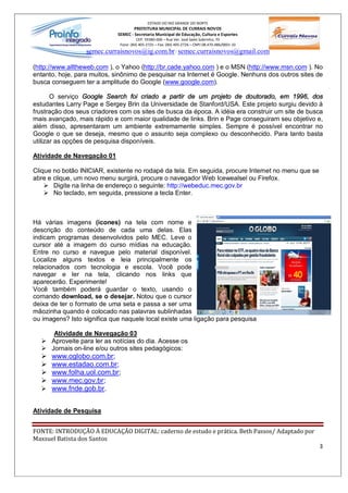 ESTADO DO RIO GRANDE DO NORTE
                                     PREFEITURA MUNICIPAL DE CURRAIS NOVOS
                             SEMEC - Secretaria Municipal de Educação, Cultura e Esportes
                                       CEP: 59380-000 Rua Ver. José Sales Sobrinho, 70
                              Fone: (84) 405-2725 Fax: (84) 405-2726 CNPJ 08.470.486/0001-33
                  semec.curraisnovos@ig.com.br / semec.curraisnovos@gmail.com

(http://www.alltheweb.com ), o Yahoo (http://br.cade.yahoo.com ) e o MSN (http://www.msn.com ). No
entanto, hoje, para muitos, sinônimo de pesquisar na Internet é Google. Nenhuns dos outros sites de
busca conseguem ter a amplitude do Google (www.google.com).

       O serviço Google Search foi criado a partir de um projeto de doutorado, em 1996, dos
estudantes Larry Page e Sergey Brin da Universidade de Stanford/USA. Este projeto surgiu devido à
frustração dos seus criadores com os sites de busca da época. A idéia era construir um site de busca
mais avançado, mais rápido e com maior qualidade de links. Brin e Page conseguiram seu objetivo e,
além disso, apresentaram um ambiente extremamente simples. Sempre é possível encontrar no
Google o que se deseja, mesmo que o assunto seja complexo ou desconhecido. Para tanto basta
utilizar as opções de pesquisa disponíveis.

Atividade de Navegação 01

Clique no botão INICIAR, existente no rodapé da tela. Em seguida, procure Internet no menu que se
abre e clique, um novo menu surgirá, procure o navegador Web Icewealsel ou Firefox.
    Ø Digite na linha de endereço o seguinte: http://webeduc.mec.gov.br
    Ø No teclado, em seguida, pressione a tecla Enter.



Há várias imagens (ícones) na tela com nome e
descrição do conteúdo de cada uma delas. Elas
indicam programas desenvolvidos pelo MEC. Leve o
cursor até a imagem do curso mídias na educação.
Entre no curso e navegue pelo material disponível.
Localize alguns textos e leia principalmente os
relacionados com tecnologia e escola. Você pode
navegar e ler na tela, clicando nos links que
aparecerão. Experimente!
Você também poderá guardar o texto, usando o
comando download, se o desejar. Notou que o cursor
deixa de ter o formato de uma seta e passa a ser uma
mãozinha quando é colocado nas palavras sublinhadas
ou imagens? Isto significa que naquele local existe uma ligação para pesquisa

     Atividade de Navegação 03
  Ø Aproveite para ler as notícias do dia. Acesse os
  Ø Jornais on-line e/ou outros sites pedagógicos:
  Ø www.oglobo.com.br;
  Ø www.estadao.com.br;
  Ø www.folha.uol.com.br;
  Ø www.mec.gov.br;
  Ø www.fnde.gob.br.


Atividade de Pesquisa


FONTE: INTRODUÇÃO À EDUCAÇÃO DIGITAL: caderno de estudo e prática. Beth Passos/ Adaptado por
Maxsuel Batista dos Santos
                                                                                                    3
 