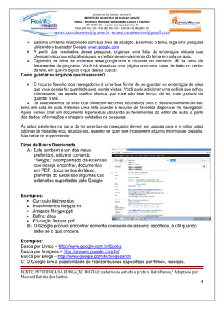 ESTADO DO RIO GRANDE DO NORTE
                                    PREFEITURA MUNICIPAL DE CURRAIS NOVOS
                            SEMEC - Secretaria Municipal de Educação, Cultura e Esportes
                                      CEP: 59380-000 Rua Ver. José Sales Sobrinho, 70
                             Fone: (84) 405-2725 Fax: (84) 405-2726 CNPJ 08.470.486/0001-33
                  semec.curraisnovos@ig.com.br / semec.curraisnovos@gmail.com

  Ø Escolha um tema relacionado com sua área de atuação. Escolhido o tema, faça uma pesquisa
     utilizando o buscador Google. www.google.com
  Ø A partir dos resultados dessa pesquisa, organize uma lista de endereços virtuais que
     ofereçam recursos educativos para o melhor desenvolvimento do tema em sala de aula,
  Ø Digitando na linha de endereço www.google.com e clicando no comando IR na barra de
     ferramentas do programa. Você irá visualizar uma página com uma caixa de texto no centro
     da tela, em que irá digitar o que deseja buscar.
Como guardar os arquivos que interessam?

   Ø O recurso favorito dos navegadores é uma boa forma de se guardar os endereços de sites
      que você deseja ter guardado para outras visitas. Você pode adicionar uma notícia que achou
      interessante, ou aquela matéria técnica que você não teve tempo de ler, mas gostaria de
      guardar o link.
   Ø Já selecionamos os sites que oferecem recursos educativos para o desenvolvimento do seu
tema em sala de aula. Fizemos uma lista usando o recurso de favoritos disponível no navegador.
Agora vamos criar um documento hipertextual utilizando as ferramentas do editor de texto, a partir
dos dados, informações e imagens coletadas na pesquisa.

As setas existentes na barra de ferramentas do navegador devem ser usadas para ir e voltar pelas
páginas já visitadas e/ou atualizá-las, quando se quer que incorporem alguma informação digitada.
Não deixe de experimentar.

Dicas de Busca Direcionada
   A) Este também é um dos meus
      preferidos, utilize o comando
       filetype: acompanhado da extensão
      que deseja encontrar, documentos
      em PDF, documentos do Word,
      planilhas do Excel são algumas das
      extensões suportadas pelo Google.


Exemplos:
  Ø Currículo filetype:doc
  Ø Investimentos filetype:xls
  Ø Amizade filetype:ppt
  Ø Defina: ética
  Ø Educação filetype: pdf
   B) O Google procura encontrar somente conteúdo do assunto escolhido, é útil quando
      sabe-se o que procura.

Exemplos:
Busca por Livros http://www.google.com.br/books
Busca por Imagens http://images.google.com.br/
Busca por Blogs http://www.google.com.br/blogsearch
C) O Google tem a possibilidade de realizar buscas especificas por filmes, músicas.

FONTE: INTRODUÇÃO À EDUCAÇÃO DIGITAL: caderno de estudo e prática. Beth Passos/ Adaptado por
Maxsuel Batista dos Santos
                                                                                                4
 