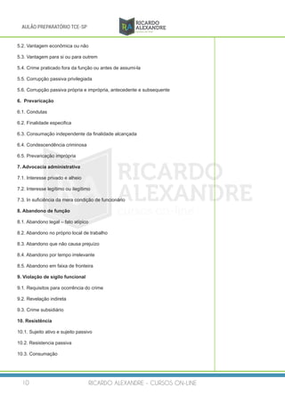 RICARDO ALEXANDRE - CURSOS ON-LINE10
AULÃO PREPARATÓRIO TCE-SP
5.2. Vantagem econômica ou não
5.3. Vantagem para si ou para outrem
5.4. Crime praticado fora da função ou antes de assumi-la
5.5. Corrupção passiva privilegiada
5.6. Corrupção passiva própria e imprópria, antecedente e subsequente
6. Prevaricação
6.1. Condutas
6.2. Finalidade especifica
6.3. Consumação independente da finalidade alcançada
6.4. Condescendência criminosa
6.5. Prevaricação imprópria
7. Advocacia administrativa
7.1. Interesse privado e alheio
7.2. Interesse legítimo ou ilegítimo
7.3. In suficiência da mera condição de funcionário
8. Abandono de função
8.1. Abandono legal – fato atípico
8.2. Abandono no próprio local de trabalho
8.3. Abandono que não causa prejuízo
8.4. Abandono por tempo irrelevante
8.5. Abandono em faixa de fronteira
9. Violação de sigilo funcional
9.1. Requisitos para ocorrência do crime
9.2. Revelação indireta
9.3. Crime subsidiário
10. Resistência
10.1. Sujeito ativo e sujeito passivo
10.2. Resistencia passiva
10.3. Consumação
 