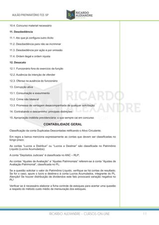 RICARDO ALEXANDRE - CURSOS ON-LINE 11
AULÃO PREPARATÓRIO TCE-SP
10.4. Concurso material necessário
11. Desobediência
11.1. Ato que já configura outro ilícito
11.2. Desobediência para não se incriminar
11.3. Desobediência por ação e por omissão
11.4. Ordem ilegal e ordem injusta
12. Desacato
12.1. Funcionário fora do exercício da função
12.2. Ausência da intenção de ofender
12.3. Ofensa na ausência do funcionário
13. Corrupção ativa
13.1. Consumação e exaurimento
13.2. Crime não bilateral
13.3. Promessa de vantagem desacompanhada de qualquer solicitação
14. Contrabando e descaminho: principais distinções
15. Apropriação indébita previdenciária: o que sempre cai em concurso
CONTABILIDADE GERAL
Classificação da conta Duplicatas Descontadas retificando o Ativo Circulante;
Em regra a banca menciona expressamente as contas que devem ser classificadas no
longo prazo;
As contas “Lucros a Distribuir” ou “Lucros a Destinar” são classificada no Patrimônio
Líquido (Lucros Acumulados);
A conta “Depósitos Judiciais” é classificada no ANC – RLP;
As contas “Ajustes de Avaliação” e “Ajustes Patrimoniais” referem-se à conta “Ajustes de
Avaliação Patrimonial”, classificada no PL;
Se a questão solicitar o valor do Patrimônio Líquido, verifique se há contas de resultado.
Se for o caso, apure o lucro e destine-o à conta Lucros Acumulados, integrante do PL.
Atenção! Se houver distribuição de dividendos este fato provocará variação negativa no
PL!
Verificar se é necessário elaborar a ficha controle de estoques para acertar uma questão
a respeito do método custo médio de mensuração dos estoques.
 