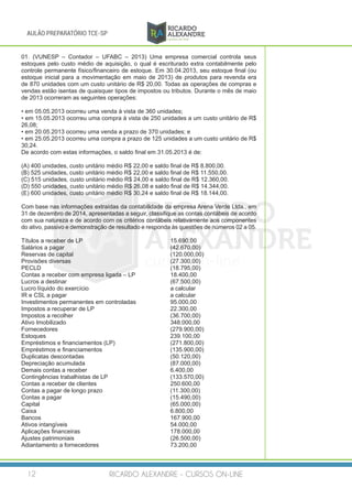 RICARDO ALEXANDRE - CURSOS ON-LINE12
AULÃO PREPARATÓRIO TCE-SP
01. (VUNESP – Contador – UFABC – 2013) Uma empresa comercial controla seus
estoques pelo custo médio de aquisição, o qual é escriturado extra contabilmente pelo
controle permanente físico/financeiro de estoque. Em 30.04.2013, seu estoque final (ou
estoque inicial para a movimentação em maio de 2013) de produtos para revenda era
de 870 unidades com um custo unitário de R$ 20,00. Todas as operações de compras e
vendas estão isentas de quaisquer tipos de impostos ou tributos. Durante o mês de maio
de 2013 ocorreram as seguintes operações:
• em 05.05.2013 ocorreu uma venda à vista de 360 unidades;
• em 15.05.2013 ocorreu uma compra à vista de 250 unidades a um custo unitário de R$
26,08;
• em 20.05.2013 ocorreu uma venda a prazo de 370 unidades; e
• em 25.05.2013 ocorreu uma compra a prazo de 125 unidades a um custo unitário de R$
30,24.
De acordo com estas informações, o saldo final em 31.05.2013 é de:
(A) 400 unidades, custo unitário médio R$ 22,00 e saldo final de R$ 8.800,00.
(B) 525 unidades, custo unitário médio R$ 22,00 e saldo final de R$ 11.550,00.
(C) 515 unidades, custo unitário médio R$ 24,00 e saldo final de R$ 12.360,00.
(D) 550 unidades, custo unitário médio R$ 26,08 e saldo final de R$ 14.344,00.
(E) 600 unidades, custo unitário médio R$ 30,24 e saldo final de R$ 18.144,00.
Com base nas informações extraídas da contabilidade da empresa Arena Verde Ltda., em
31 de dezembro de 2014, apresentadas a seguir, classifique as contas contábeis de acordo
com sua natureza e de acordo com os critérios contábeis relativamente aos componentes
do ativo, passivo e demonstração de resultado e responda às questões de números 02 a 05.
Títulos a receber de LP					 15.690,00
Salários a pagar 					 (42.670,00)
Reservas de capital 		 (120.000,00)
Provisões diversas					(27.300,00)
PECLD 						 (18.795,00)
Contas a receber com empresa ligada – LP 	 18.400,00
Lucros a destinar					(67.500,00)
Lucro líquido do exercício 				 a calcular
IR e CSL a pagar					 a calcular
Investimentos permanentes em controladas 		 95.000,00
Impostos a recuperar de LP				 22.300,00
Impostos a recolher					(36.700,00)
Ativo Imobilizado					348.000,00
Fornecedores						 (279.900,00)
Estoques						239.100,00
Empréstimos e financiamentos (LP)			 (271.800,00)
Empréstimos e financiamentos 		 (135.900,00)
Duplicatas descontadas 		 (50.120,00)
Depreciação acumulada 		 (87.000,00)
Demais contas a receber				 6.400,00
Contingências trabalhistas de LP 		 (133.570,00)
Contas a receber de clientes 		 250.600,00
Contas a pagar de longo prazo 		 (11.300,00)
Contas a pagar 		 (15.490,00)
Capital 	 (65.000,00)
Caixa 	 6.800,00
Bancos 	 167.900,00
Ativos intangíveis 		 54.000,00
Aplicações financeiras 		 178.000,00
Ajustes patrimoniais 	 	 (26.500,00)
Adiantamento a fornecedores 		 73.200,00
 