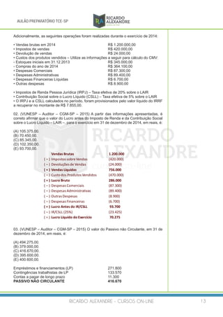 RICARDO ALEXANDRE - CURSOS ON-LINE 13
AULÃO PREPARATÓRIO TCE-SP
Adicionalmente, as seguintes operações foram realizadas durante o exercício de 2014:
• Vendas brutas em 2014				 R$ 1.200.000,00
• Impostos de vendas					 R$ 420.000,00
• Devolução de vendas					 R$ 24.000,00
• Custos dos produtos vendidos – Utilize as informações a seguir para cálculo do CMV:
- Estoques iniciais em 31.12.2013			 R$ 345.000,00
- Compras do ano de 2014				 R$ 364.100,00
• Despesas Comerciais					R$ 87.300,00
• Despesas Administrativas				R$ 89.400,00
• Despesas Financeiras Líquidas			 R$ 6.700,00
• Outras despesas					R$ 8.900,00
• Impostos de Renda Pessoa Jurídica (IRPJ) – Taxa efetiva de 20% sobre o LAIR
• Contribuição Social sobre o Lucro Líquido (CSLL) – Taxa efetiva de 5% sobre o LAIR
• O IRPJ e a CSLL calculados no período, foram provisionados pelo valor líquido do IRRF
a recuperar no montante de R$ 7.855,00.
02. (VUNESP – Auditor – CGM-SP – 2015) A partir das informações apresentadas, é
correto afirmar que o valor do Lucro antes do Imposto de Renda e da Contribuição Social
sobre o Lucro Líquido – LAIR –, para o exercício em 31 de dezembro de 2014, em reais, é:
(A) 105.375,00.
(B) 70.450,00.
(C) 85.345,00.
(D) 102.350,00.
(E) 93.700,00.
Vendas	Brutas 1.200.000
(	– ) Impostos	sobre	Vendas (420.000)
(	– ) Devoluções	de	Vendas (24.000)
(	=	) Vendas	Líquidas 756.000
(	– ) Custo	dos	Produtos	Vendidos (470.000)
(	=	) Lucro	Bruto 286.000
(	– ) Despesas	Comerciais (87.300)
(	– ) Despesas	Administrativas (89.400)
(	– ) Outras	Despesas (8.900)
(	– ) Despesas	Financeiras (6.700)
(	=	) Lucro	Antes	do	IR/CSLL 93.700
(	– ) IR/CSLL	(25%) (23.425)
(	=	) Lucro	Líquido	do	Exercício 70.275
03. (VUNESP – Auditor – CGM-SP – 2015) O valor do Passivo não Circulante, em 31 de
dezembro de 2014, em reais, é:
(A) 494.275,00.
(B) 379.000,00.
(C) 416.670,00.
(D) 395.600,00.
(E) 400.600,00.
Empréstimos e financiamentos (LP)			 271.800
Contingências trabalhistas de LP			 133.570
Contas a pagar de longo prazo 		 11.300
PASSIVO NÃO CIRCULANTE				416.670	
 