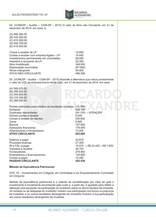 RICARDO ALEXANDRE - CURSOS ON-LINE14
AULÃO PREPARATÓRIO TCE-SP
04. (VUNESP – Auditor – CGM-SP – 2015) O valor do Ativo não Circulante, em 31 de
dezembro de 2014, em reais, é:
(A) 466.390,00.
(B) 432.300,00.
(C) 415.500,00.
(D) 450.700,00.
(E) 410.000,00.
Títulos a receber de LP					 15.690
Contas a receber com empresa ligada – LP 	 18.400
Investimentos permanentes em controladas 		 95.000
Impostos a recuperar de LP 	 22.300
Ativo Imobilizado 	 348.000
Depreciação acumulada 				 (87.000)
Ativos intangíveis 	 54.000
ATIVO NÃO CIRCULANTE 	 466.390
05. (VUNESP – Auditor – CGM-SP – 2015) Assinale a alternativa que indica corretamente
o valor do CCL da empresa Arena Verde Ltda., em 31 de dezembro de 2014, em reais.
(A) 368.470,00.
(B) 299.555,00.
(C) 345.600,00.
(D) 318.350,00.
(E) 289.500,00.
Perdas estimadas para créditos de liquidação duvidosa	 (18.795)
Estoques						239.100
Duplicatas descontadas					 (50.120) → ATENÇÃO!	
Demais contas a receber				 6.400
Contas a receber de clientes				 250.600
Caixa							6.800
Bancos							167.900
Aplicações financeiras					 178.000
Adiantamento a fornecedores				73.200
ATIVO CIRCULANTE					853.085
Salários a pagar					42.670
Provisões diversas					27.300
IR e CSL a pagar					 15.570 → R$ 23.425 – R$ 7.855
Impostos a recolher					36.700
Fornecedores						 279.900
Empréstimos e financiamentos				 135.900
Contas a pagar						15.490
PASSIVO CIRCULANTE				553.530
Método de Equivalência Patrimonial
CPC 18 – Investimentos em Coligada, em Controlada e em Empreendimento Controlado
em Conjunto
Método da equivalência patrimonial é o método de contabilização por meio do qual o
investimento é inicialmente reconhecido pelo custo e, a partir daí, é ajustado para refletir a
alteração pós-aquisição na participação do investidor sobre os ativos líquidos da investida.
As receitas ou as despesas do investidor incluem sua participação nos lucros ou prejuízos
da investida, e os outros resultados abrangentes do investidor incluem a sua participação
em outros resultados abrangentes da investida.
 
