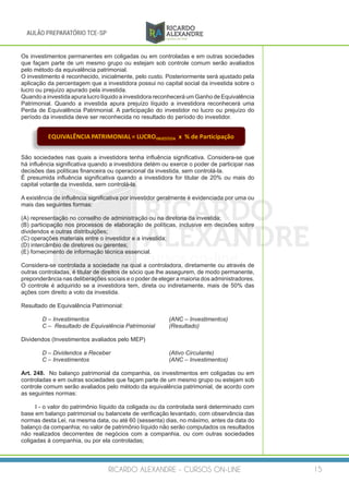 RICARDO ALEXANDRE - CURSOS ON-LINE 15
AULÃO PREPARATÓRIO TCE-SP
Os investimentos permanentes em coligadas ou em controladas e em outras sociedades
que façam parte de um mesmo grupo ou estejam sob controle comum serão avaliados
pelo método da equivalência patrimonial.
O investimento é reconhecido, inicialmente, pelo custo. Posteriormente será ajustado pela
aplicação da percentagem que a investidora possui no capital social da investida sobre o
lucro ou prejuízo apurado pela investida.
Quando a investida apura lucro líquido a investidora reconhecerá um Ganho de Equivalência
Patrimonial. Quando a investida apura prejuízo líquido a investidora reconhecerá uma
Perda de Equivalência Patrimonial. A participação do investidor no lucro ou prejuízo do
período da investida deve ser reconhecida no resultado do período do investidor.
EQUIVALÊNCIA	PATRIMONIAL	=	LUCROINVESTIDA x %	de	Participação
São sociedades nas quais a investidora tenha influência significativa. Considera-se que
há influência significativa quando a investidora detém ou exerce o poder de participar nas
decisões das políticas financeira ou operacional da investida, sem controlá-la.
É presumida influência significativa quando a investidora for titular de 20% ou mais do
capital votante da investida, sem controlá-la.
A existência de influência significativa por investidor geralmente é evidenciada por uma ou
mais das seguintes formas:
(A) representação no conselho de administração ou na diretoria da investida;
(B) participação nos processos de elaboração de políticas, inclusive em decisões sobre
dividendos e outras distribuições;
(C) operações materiais entre o investidor e a investida;
(D) intercâmbio de diretores ou gerentes;
(E) fornecimento de informação técnica essencial.
Considera-se controlada a sociedade na qual a controladora, diretamente ou através de
outras controladas, é titular de direitos de sócio que lhe assegurem, de modo permanente,
preponderância nas deliberações sociais e o poder de eleger a maioria dos administradores.
O controle é adquirido se a investidora tem, direta ou indiretamente, mais de 50% das
ações com direito a voto da investida.
Resultado de Equivalência Patrimonial:
	 D – Investimentos				 (ANC – Investimentos)
	 C – Resultado de Equivalência Patrimonial	 (Resultado)
Dividendos (Investimentos avaliados pelo MEP)
	 D – Dividendos a Receber			 (Ativo Circulante)
	 C – Investimentos				 (ANC – Investimentos)
Art. 248. No balanço patrimonial da companhia, os investimentos em coligadas ou em
controladas e em outras sociedades que façam parte de um mesmo grupo ou estejam sob
controle comum serão avaliados pelo método da equivalência patrimonial, de acordo com
as seguintes normas:
I - o valor do patrimônio líquido da coligada ou da controlada será determinado com
base em balanço patrimonial ou balancete de verificação levantado, com observância das
normas desta Lei, na mesma data, ou até 60 (sessenta) dias, no máximo, antes da data do
balanço da companhia; no valor de patrimônio líquido não serão computados os resultados
não realizados decorrentes de negócios com a companhia, ou com outras sociedades
coligadas à companhia, ou por ela controladas;
 
