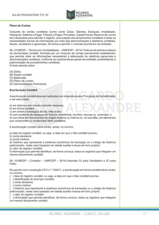RICARDO ALEXANDRE - CURSOS ON-LINE 17
AULÃO PREPARATÓRIO TCE-SP
Plano de Contas
Conjunto de contas contábeis (como conta Caixa, Clientes, Estoques, Imobilizado,
Intangível, Salários a Pagar, Tributos a Pagar, Provisões, Capital Social, Reserva de Lucros
etc) necessário para atender o registro, acumulação dos lançamentos contábeis e todas as
necessidades futuras de informações por meio das demonstrações e relatórios contábeis,
fiscais, societários e gerenciais, de forma a permitir o controle econômico da entidade.
08. (VUNESP – Técnico em Contabilidade – UNIFESP – 2014) Trata-se da estrutura básica
da escrituração contábil, formada por um conjunto de contas previamente estabelecido,
que permite obter as informações necessárias à elaboração de relatórios gerenciais e
demonstrações contábeis, conforme as características gerais da entidade, possibilitando a
padronização de procedimentos contábeis.
O texto aborda sobre
(A) Diário.
(B) Razão contábil.
(C) Balancete.
(D) Plano de contas.
(E) Demonstrações financeiras.
Escrituração Contábil
Aescrituração contábil deve ser realizada com observância aos Princípios de Contabilidade,
e ser executada:
a) em idioma e em moeda corrente nacionais;
b) em forma contábil;
c) em ordem cronológica de dia, mês e ano;
d) com ausência de espaços em branco, entrelinhas, borrões, rasuras ou emendas; e
e) com base em documentos de origem externa ou interna ou, na sua falta, em elementos
que comprovem ou evidenciem fatos contábeis.
 
A escrituração contábil deve conter, ainda, no mínimo:
a) data do registro contábil, ou seja, a data em que o fato contábil ocorreu;
b) conta devedora;
c) conta credora;
d) histórico que represente a essência econômica da transação ou o código de histórico
padronizado, neste caso baseado em tabela auxiliar inclusa em livro próprio;
e) valor do registro contábil;
f) informação que permita identificar, de forma unívoca, todos os registros que integram um
mesmo lançamento contábil.
09. (VUNESP – Contador – UNIFESP – 2014) Assinale (V) para Verdadeiro e (F) para
Falso.
De acordo com a resolução CFC n.º 1330/11, a escrituração em forma contábil deve conter,
no mínimo,
( ) data do registro contábil, ou seja, a data em que o fato contábil ocorreu.
( ) identificação do princípio contábil.
( ) conta devedora.
( ) conta credora.
( ) histórico que represente a essência econômica da transação ou o código de histórico
padronizado, neste caso baseado em tabela auxiliar inclusa em livro próprio.
( ) valor do registro contábil.
( ) informação que permita identificar, de forma unívoca, todos os registros que integram
um mesmo lançamento contábil.
 