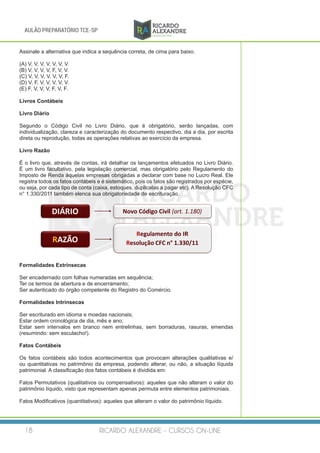 RICARDO ALEXANDRE - CURSOS ON-LINE18
AULÃO PREPARATÓRIO TCE-SP
Assinale a alternativa que indica a sequência correta, de cima para baixo.
(A) V, V, V, V, V, V, V.
(B) V, V, V, V, F, V, V.
(C) V, V, V, V, V, V, F.
(D) V, F, V, V, V, V, V.
(E) F, V, V, V, F, V, F.
Livros Contábeis
Livro Diário
 
Segundo o Código Civil no Livro Diário, que é obrigatório, serão lançadas, com
individualização, clareza e caracterização do documento respectivo, dia a dia, por escrita
direta ou reprodução, todas as operações relativas ao exercício da empresa.
Livro Razão
 
É o livro que, através de contas, irá detalhar os lançamentos efetuados no Livro Diário.
É um livro facultativo, pela legislação comercial, mas obrigatório pelo Regulamento do
Imposto de Renda àquelas empresas obrigadas a declarar com base no Lucro Real. Ele
registra todos os fatos contábeis e é sistemático, pois os fatos são registrados por espécie,
ou seja, por cada tipo de conta (caixa, estoques, duplicatas a pagar etc). A Resolução CFC
n° 1.330/2011 também elenca sua obrigatoriedade de escrituração.
DIÁRIO Novo	Código	Civil	(art.	1.180)
RAZÃO
Regulamento	do	IR
Resolução	CFC	n° 1.330/11
Formalidades Extrínsecas
 
Ser encadernado com folhas numeradas em sequência;
Ter os termos de abertura e de encerramento;
Ser autenticado do órgão competente do Registro do Comércio.
Formalidades Intrínsecas
 
Ser escriturado em idioma e moedas nacionais;
Estar ordem cronológica de dia, mês e ano;
Estar sem intervalos em branco nem entrelinhas, sem borraduras, rasuras, emendas
(resumindo: sem esculacho!). 
Fatos Contábeis
Os fatos contábeis são todos acontecimentos que provocam alterações qualitativas e/
ou quantitativas no patrimônio da empresa, podendo alterar, ou não, a situação líquida
patrimonial. A classificação dos fatos contábeis é dividida em:
Fatos Permutativos (qualitativos ou compensativos): aqueles que não alteram o valor do
patrimônio líquido, visto que representam apenas permuta entre elementos patrimoniais.
 
Fatos Modificativos (quantitativos): aqueles que alteram o valor do patrimônio líquido.
 
 
