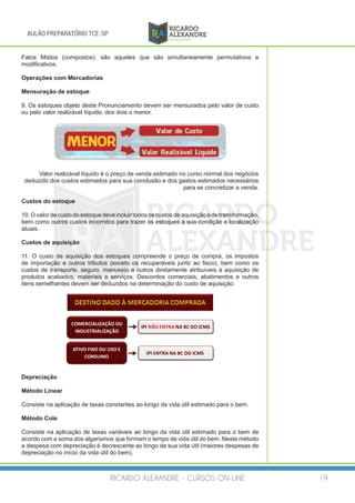 RICARDO ALEXANDRE - CURSOS ON-LINE 19
AULÃO PREPARATÓRIO TCE-SP
Fatos Mistos (compostos): são aqueles que são simultaneamente permutativos e
modificativos.
Operações com Mercadorias
Mensuração de estoque
9. Os estoques objeto deste Pronunciamento devem ser mensurados pelo valor de custo
ou pelo valor realizável líquido, dos dois o menor.
Valor realizável líquido é o preço de venda estimado no curso normal dos negócios
deduzido dos custos estimados para sua conclusão e dos gastos estimados necessários
para se concretizar a venda.
Custos do estoque
10. O valor de custo do estoque deve incluir todos os custos de aquisição e de transformação,
bem como outros custos incorridos para trazer os estoques à sua condição e localização
atuais.
 
Custos de aquisição
11. O custo de aquisição dos estoques compreende o preço de compra, os impostos
de importação e outros tributos (exceto os recuperáveis junto ao fisco), bem como os
custos de transporte, seguro, manuseio e outros diretamente atribuíveis à aquisição de
produtos acabados, materiais e serviços. Descontos comerciais, abatimentos e outros
itens semelhantes devem ser deduzidos na determinação do custo de aquisição.
COMERCIALIZAÇÃO	OU	
INDUSTRIALIZAÇÃO
IPI	NÃO	ENTRA	NA	BC	DO	ICMS
ATIVO	FIXO	OU	USO	E	
CONSUMO
IPI	ENTRA	NA	BC	DO	ICMS
Depreciação
Método Linear
Consiste na aplicação de taxas constantes ao longo da vida útil estimado para o bem.
Método Cole
Consiste na aplicação de taxas variáveis ao longo da vida útil estimado para o bem de
acordo com a soma dos algarismos que formam o tempo de vida útil do bem. Neste método
a despesa com depreciação é decrescente ao longo de sua vida útil (maiores despesas de
depreciação no início da vida útil do bem).
 