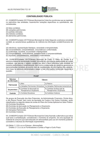 RICARDO ALEXANDRE - CURSOS ON-LINE2
AULÃO PREPARATÓRIO TCE-SP
CONTABILIDADE PÚBLICA
01. (VUNESP/Contador 2017/Câmara Municipal de Cotia) As ocorrências que se registram
no patrimônio das entidades, trazendo-lhe variações específicas ou quantitativas, são
consideradas
(A) fatos contábeis.
(B) variações patrimoniais.
(C) partidas dobradas.
(D) métodos contábeis.
(E) elementos patrimoniais.
02. (VUNESP/Contador 2017/Câmara Municipal de Cotia) Segundo a estrutura conceitual
contábil, as características qualitativas de melhoria da informação contábil-financeira útil
são:
(A) relevância, representação fidedigna, veracidade e tempestividade.
(B) conversibilidade, comparabilidade, concordância e uniformidade.
(C) publicidade, equidade, acuracidade e fidedignidade.
(D) comparabilidade, verificabilidade, tempestividade e compreensibilidade.
(E) equidade, comparabilidade, veracidade e materialidade.
03. (VUNESP/Contador 2017/Câmara Municipal de Cotia) O Plano de Contas é a
estrutura básica da escrituração contábil, formada por uma relação padronizada de contas
contábeis, que permite o registro contábil dos atos e fatos praticados pela entidade de
maneira padronizada e sistematizada, bem como a elaboração de relatórios gerenciais e
demonstrações contábeis de acordo com as necessidades de informações dos usuários.
Com base na estrutura demonstrada a seguir e nas informações fornecidas, responda à
questão.
Os grupos de Execução dos Atos Potenciais, da Administração Financeira, Dívida Ativa,
e dos Riscos Fiscais, bem como da Apuração de Custos e de Outros Controles, serão
classificados na seguinte classe de contas do Plano de Contas Aplicável ao Setor Público:
(A) Controles Devedores.
(B) Controles da Aprovação do Planejamento e Orçamento.
(C) Controles da Execução do Planejamento e Orçamento.
(D) Variações Patrimoniais.
(E) Controles Credores.
04. (VUNESP/Contador 2017/Câmara Municipal de Cotia) Assinale a alternativa que indica
qual será a contabilização, considerando o momento do empenho, de uma aquisição de
material de consumo que será estocado em almoxarifado para uso em momento posterior,
(considere a natureza da informação orçamentária).
(A) Débito 1.1.5.6.x.xx.xx Estoque - Almoxarifado
Crédito 2.1.3.x.x.xx.xx Fornecedores e Contas a Pagar a Curto Prazo
 