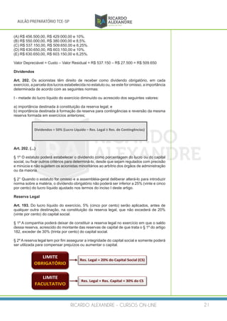 RICARDO ALEXANDRE - CURSOS ON-LINE 21
AULÃO PREPARATÓRIO TCE-SP
(A) R$ 456.500,00, R$ 429.000,00 e 10%.
(B) R$ 550.000,00, R$ 380.000,00 e 8,5%.
(C) R$ 537.150,00, R$ 509.650,00 e 6,25%.
(D) R$ 630.650,00, R$ 603.150,00 e 10%.
(E) R$ 630.650,00, R$ 603.150,00 e 6,25%.
Valor Depreciável = Custo – Valor Residual = R$ 537.150 – R$ 27.500 = R$ 509.650
Dividendos
Art. 202. Os acionistas têm direito de receber como dividendo obrigatório, em cada
exercício, a parcela dos lucros estabelecida no estatuto ou, se este for omisso, a importância
determinada de acordo com as seguintes normas:
I - metade do lucro líquido do exercício diminuído ou acrescido dos seguintes valores:
a) importância destinada à constituição da reserva legal; e
b) importância destinada à formação da reserva para contingências e reversão da mesma
reserva formada em exercícios anteriores;
Art. 202. (...)
§ 1º O estatuto poderá estabelecer o dividendo como porcentagem do lucro ou do capital
social, ou fixar outros critérios para determiná-lo, desde que sejam regulados com precisão
e minúcia e não sujeitem os acionistas minoritários ao arbítrio dos órgãos de administração
ou da maioria.
§ 2° Quando o estatuto for omisso e a assembléia-geral deliberar alterá-lo para introduzir
norma sobre a matéria, o dividendo obrigatório não poderá ser inferior a 25% (vinte e cinco
por cento) do lucro líquido ajustado nos termos do inciso I deste artigo.
Reserva Legal
Art. 193. Do lucro líquido do exercício, 5% (cinco por cento) serão aplicados, antes de
qualquer outra destinação, na constituição da reserva legal, que não excederá de 20%
(vinte por cento) do capital social.
§ 1º A companhia poderá deixar de constituir a reserva legal no exercício em que o saldo
dessa reserva, acrescido do montante das reservas de capital de que trata o § 1º do artigo
182, exceder de 30% (trinta por cento) do capital social.
§ 2º A reserva legal tem por fim assegurar a integridade do capital social e somente poderá
ser utilizada para compensar prejuízos ou aumentar o capital.
 