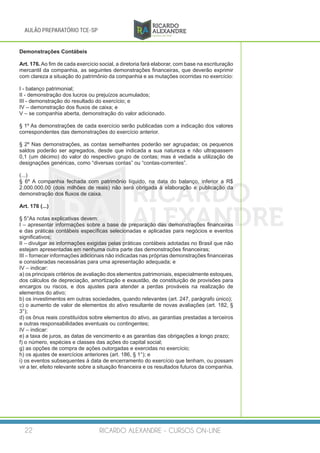 RICARDO ALEXANDRE - CURSOS ON-LINE22
AULÃO PREPARATÓRIO TCE-SP
Demonstrações Contábeis
Art. 176. Ao fim de cada exercício social, a diretoria fará elaborar, com base na escrituração
mercantil da companhia, as seguintes demonstrações financeiras, que deverão exprimir
com clareza a situação do patrimônio da companhia e as mutações ocorridas no exercício:
I - balanço patrimonial;
II - demonstração dos lucros ou prejuízos acumulados;
III - demonstração do resultado do exercício; e
IV – demonstração dos fluxos de caixa; e
V – se companhia aberta, demonstração do valor adicionado.
§ 1º As demonstrações de cada exercício serão publicadas com a indicação dos valores
correspondentes das demonstrações do exercício anterior.
§ 2º Nas demonstrações, as contas semelhantes poderão ser agrupadas; os pequenos
saldos poderão ser agregados, desde que indicada a sua natureza e não ultrapassem
0,1 (um décimo) do valor do respectivo grupo de contas; mas é vedada a utilização de
designações genéricas, como “diversas contas” ou “contas-correntes”.
(...)
§ 6º A companhia fechada com patrimônio líquido, na data do balanço, inferior a R$
2.000.000,00 (dois milhões de reais) não será obrigada à elaboração e publicação da
demonstração dos fluxos de caixa.
Art. 176 (...)
§ 5°As notas explicativas devem:
I – apresentar informações sobre a base de preparação das demonstrações financeiras
e das práticas contábeis específicas selecionadas e aplicadas para negócios e eventos
significativos;
II – divulgar as informações exigidas pelas práticas contábeis adotadas no Brasil que não
estejam apresentadas em nenhuma outra parte das demonstrações financeiras;
III – fornecer informações adicionais não indicadas nas próprias demonstrações financeiras
e consideradas necessárias para uma apresentação adequada; e
IV – indicar:
a) os principais critérios de avaliação dos elementos patrimoniais, especialmente estoques,
dos cálculos de depreciação, amortização e exaustão, de constituição de provisões para
encargos ou riscos, e dos ajustes para atender a perdas prováveis na realização de
elementos do ativo;
b) os investimentos em outras sociedades, quando relevantes (art. 247, parágrafo único);
c) o aumento de valor de elementos do ativo resultante de novas avaliações (art. 182, §
3°);
d) os ônus reais constituídos sobre elementos do ativo, as garantias prestadas a terceiros
e outras responsabilidades eventuais ou contingentes;
IV – indicar:
e) a taxa de juros, as datas de vencimento e as garantias das obrigações a longo prazo;
f) o número, espécies e classes das ações do capital social;
g) as opções de compra de ações outorgadas e exercidas no exercício;
h) os ajustes de exercícios anteriores (art. 186, § 1°); e
i) os eventos subsequentes à data de encerramento do exercício que tenham, ou possam
vir a ter, efeito relevante sobre a situação financeira e os resultados futuros da companhia.
 