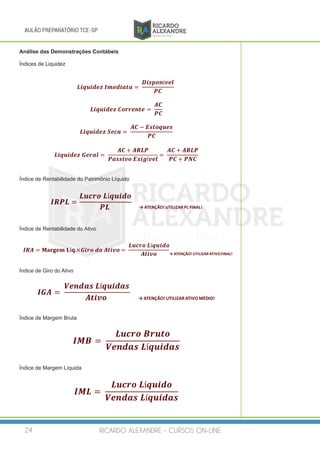 RICARDO ALEXANDRE - CURSOS ON-LINE24
AULÃO PREPARATÓRIO TCE-SP
Análise das Demonstrações Contábeis
Índices de Liquidez
𝑳𝑳𝑳𝑳𝑳𝑳 𝑳𝑳𝑳𝑳 𝑳𝑳𝑳𝑳𝑳𝑳	𝑰𝑰𝑰𝑰𝑰𝑰𝑰𝑰𝑰𝑰𝑰𝑰𝑰𝑰𝑰𝑰 = 	
𝑫𝑫𝑫𝑫𝑫𝑫 𝑫𝑫𝑫𝑫𝑫𝑫í𝒗𝒗𝒗𝒗𝒗𝒗
𝑷𝑷𝑷𝑷
𝑳𝑳𝑳𝑳𝑳𝑳 𝑳𝑳𝑳𝑳 𝑳𝑳𝑳𝑳𝑳𝑳	𝑪𝑪𝑪𝑪𝑪𝑪𝑪𝑪𝑪𝑪𝑪𝑪𝑪𝑪𝑪𝑪 =	
𝑨𝑨𝑨𝑨
𝑷𝑷𝑷𝑷
𝑳𝑳𝑳𝑳𝑳𝑳 𝑳𝑳𝑳𝑳 𝑳𝑳𝑳𝑳𝑳𝑳	𝑺𝑺𝑺𝑺𝑺𝑺𝑺𝑺 = 	
𝑨𝑨𝑨𝑨 − 𝑬𝑬𝑬𝑬𝑬𝑬𝑬𝑬𝑬𝑬𝑬𝑬𝑬𝑬𝑬𝑬
𝑷𝑷𝑷𝑷
𝑳𝑳𝑳𝑳𝑳𝑳 𝑳𝑳𝑳𝑳 𝑳𝑳𝑳𝑳𝑳𝑳	𝑮𝑮𝑮𝑮𝑮𝑮𝑮𝑮𝑮𝑮 = 	
𝑨𝑨𝑨𝑨 + 𝑨𝑨𝑨𝑨𝑨𝑨𝑨𝑨
𝑷𝑷𝑷𝑷𝑷𝑷𝑷𝑷𝑷𝑷𝑷𝑷𝑷𝑷	𝑬𝑬𝑬𝑬𝑬𝑬 𝑬𝑬í𝒗𝒗𝒗𝒗𝒗𝒗
= 	
𝑨𝑨𝑨𝑨 + 𝑨𝑨𝑨𝑨𝑨𝑨𝑨𝑨
𝑷𝑷𝑷𝑷 + 𝑷𝑷𝑷𝑷𝑷𝑷
Índice de Rentabilidade do Patrimônio Líquido
𝑰𝑰𝑰𝑰𝑰𝑰𝑰𝑰 =
𝑳𝑳𝑳𝑳𝑳𝑳𝑳𝑳𝑳𝑳	𝑳𝑳í𝒒𝒒𝒒𝒒𝒒𝒒 𝒒𝒒𝒒𝒒
𝑷𝑷𝑷𝑷	 →	ATENÇÃO!	UTILIZAR	PL	FINAL!
Índice de Rentabilidade do Ativo
𝑰𝑰 𝑰𝑰 𝑰𝑰 = 𝐌𝐌𝐌𝐌𝐌𝐌𝐌𝐌𝐌𝐌𝐌𝐌	𝐋𝐋𝐋𝐋𝐋.×𝑮𝑮𝑮𝑮𝑮𝑮𝑮𝑮	𝒅𝒅𝒅𝒅	𝑨𝑨𝑨𝑨𝑨𝑨𝑨𝑨𝑨𝑨 =	
𝑳𝑳𝑳𝑳𝑳𝑳𝑳𝑳𝑳𝑳	𝑳𝑳𝑳𝑳𝑳𝑳𝑳𝑳𝑳𝑳𝑳𝑳𝑳
𝑨𝑨𝑨𝑨𝑨𝑨𝑨𝑨𝑨𝑨 →	ATENÇÃO!	UTILIZAR	ATIVO	FINAL!
Índice de Giro do Ativo
𝑰𝑰𝑰𝑰𝑰𝑰 =	
𝑽𝑽𝑽𝑽𝑽𝑽𝑽𝑽𝑽𝑽𝑽𝑽	𝑳𝑳í𝒒𝒒𝒒𝒒𝒒𝒒𝒒𝒒𝒒𝒒𝒒𝒒
𝑨𝑨𝑨𝑨𝑨𝑨𝑨𝑨𝑨𝑨	 →	ATENÇÃO!	UTILIZAR	ATIVO	MÉDIO!
Índice de Margem Bruta
𝑰𝑰𝑰𝑰𝑰𝑰 =	
𝑳𝑳𝑳𝑳𝑳𝑳𝑳𝑳𝑳𝑳	𝑩𝑩𝑩𝑩𝑩𝑩𝑩𝑩𝑩𝑩
𝑽𝑽𝑽𝑽𝑽𝑽𝑽𝑽𝑽𝑽𝑽𝑽	𝑳𝑳í𝒒𝒒𝒒𝒒𝒒𝒒𝒒𝒒𝒒𝒒𝒒𝒒
Índice de Margem Líquida
𝑰𝑰𝑰𝑰𝑰𝑰 = 	
𝑳𝑳𝑳𝑳𝑳𝑳𝑳𝑳𝑳𝑳	𝑳𝑳𝑳𝑳𝑳𝑳𝑳𝑳𝑳 𝑳𝑳𝑳𝑳
𝑽𝑽𝑽𝑽𝑽𝑽𝑽𝑽𝑽𝑽𝑽𝑽	𝑳𝑳í𝒒𝒒𝒒𝒒𝒒𝒒𝒒𝒒𝒒𝒒𝒒𝒒
 
