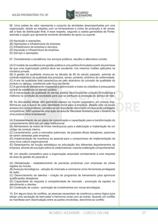 RICARDO ALEXANDRE - CURSOS ON-LINE 27
AULÃO PREPARATÓRIO TCE-SP
06. Uma cadeia de valor representa o conjunto de atividades desempenhadas por uma
organização, desde as relações com os fornecedores e ciclos de produção e de venda,
até a fase da distribuição final. A esse respeito, segundo a cadeia generalista de Porter,
assinale a opção que apresenta somente atividades de apoio ou suporte.
(A) Aquisição e operações.
(B) Operações e infraestrutura da empresa.
(C) Infraestrutura da empresa e serviços.
(D) Aquisição e infraestrutura da empresa.
(E) Serviço e operações.
07. Considerando a excelência nos serviços públicos, escolha a alternativa correta
(A) O modelo de excelência em gestão pública é uma política formulada a partir da premissa
de que uma organização pública deve ser excelente, nos mesmos moldes aplicados na
iniciativa privada.
(B) A gestão da qualidade iniciou-se na década de 80 do século passado, advinda do
controle estatístico da qualidade dos produtos, sendo, portanto, sinônimo de uniformidade.
(C) A era da qualidade total caracterizou-se pelo abandono do conceito de qualidade do
produto ou serviço, substituído pelo foco no cliente.
(C) A garantia de atendimento impessoal e padronizado a todos os cidadãos é pressuposto
central de excelência no serviço público.
(E) A mensuração da qualidade do serviço público deve incorporar a noção de mudança e
melhoria na condição da sociedade para que se configure a prestação do serviço de fato.
08. As discussões éticas vêm ganhando espaço no mundo corporativo, em nossos dias.
Afirma-se que a busca de uma identidade moral para a empresa, afinada com os novos
anseios dos consumidores, constitui-se em importante movimento em busca de vantagens
competitivas. NÃO apresenta uma ação da área de Recursos Humanos para o fomento de
uma postura ética empresarial:
(A) Estabelecimento de um plano de comunicação e capacitação para a transformação do
comportamento ético em um valor institucional.
(B) Alinhamento de todos os níveis hierárquicos para a elaboração e implantação de um
código de conduta interno.
(C) Levantamento, junto a mercados potenciais, de posições éticas desejáveis, passíveis
de serem adotadas pela empresa.
(D) Implementação de incentivos ao pessoal para o compromisso de implementação de
uma nova cultura organizacional.
(E) Desempenho de função estratégica na articulação dos diferentes departamentos da
empresa, através de sua ação sobre os colaboradores, visando à alteração comportamental.
09. Um desafio competitivo para a organização associado corretamente a uma resposta
da área de gestão de pessoas é:
(A) Globalização - estabelecimento de parcerias produtivas com empresas de várias
regiões do mundo.
(B) Avanços tecnológicos - adoção do chamado e-commerce como ferramenta privilegiada
de ação.
(C) Gerenciamento de talentos - criação de programas de treinamento para aprimorar
qualificações desejáveis.
(D) Capacidade de resposta à competitividade de mercado - promoção da rapidez no
atendimento a clientes.
(E) Contenção de custos - promoção de investimentos em novas tecnologias.
10. Em alguns tipos de conflitos, as pessoas necessitam de coerência e senso lógico para
atingir uma sensação de bem-estar e harmonia umas com as outras. Quando um conflito
se manifesta sem dissimulação entre as partes envolvidas, denomina-se conflito
 