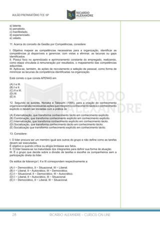 RICARDO ALEXANDRE - CURSOS ON-LINE28
AULÃO PREPARATÓRIO TCE-SP
a) latente.
b) percebido.
c) manifestado.
d) experienciado.
e) velado.
11. Acerca do conceito de Gestão por Competências, considere:
I. Objetiva mapear as competências necessárias para a organização, identificar as
competências já disponíveis e gerenciar, com vistas a eliminar, as lacunas ou gaps
identificados.
II. Possui foco no aprendizado e aprimoramento constante do empregado, realizando,
como etapa vinculada à remuneração por resultados, o mapeamento das competências
adquiridas.
III. Aplica-se, também, às ações de recrutamento e seleção de pessoal, como forma de
minimizar as lacunas de competência identificadas na organização.
Está correto o que consta APENAS em
(A) I e III.
(B) I e II.
(C) II e III.
(D) III.	
(E) II.
12. Segundo os autores, Nonaka e Takeuchi (1995), para a criação do conhecimento
organizacional sãonecessáriasaçõesqueintegremoconhecimentotácitoeoconhecimento
explícito e devem ser iniciadas com a prática de
(A) Externalização, que transforma conhecimento tácito em conhecimento explícito.
(B) Combinação, que transforma conhecimento explícito em conhecimento explícito.
(C) Internalização, que transforma conhecimento explícito em conhecimento tácito.
(D) Socialização, que transforma conhecimento tácito em conhecimento tácito.
(E) Socialização que transforma conhecimento explícito em conhecimento tácito.
13. Considere:
I. O líder procura ser um membro igual aos outros do grupo e não define como as tarefas
devem ser executadas.
É objetivo e quando critica ou elogia limitasse aos fatos.
II. O líder baseia-se na maturidade dos integrantes para definir sua forma de atuação.
III. É o grupo que decide sobre a divisão de tarefas e escolhe os companheiros sem a
participação direta do líder.
Os estilos de liderança I, II e III correspondem respectivamente a:
(A) I − Democrático, II − Situacional, III − Liberal.
(B) I − Liberal, II − Autocrático, III − Democrático.
(C) I − Situacional, II − Democrático, III − Autocrático.
(D) I − Liberal, II − Autocrático, III − Situacional.
(E) I − Democrático, II − Liberal, III − Situacional.
 