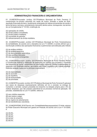 RICARDO ALEXANDRE - CURSOS ON-LINE 29
AULÃO PREPARATÓRIO TCE-SP
ADMINISTRAÇÃO FINANCEIRA E ORÇAMENTÁRIA
01. (VUNESP/Procurador Jurídico 2017/Prefeitura Municipal de Porto Ferreira) O
compromisso fin–anceiro assumido em razão de mútuo, emissão e aceite de título,
aquisição financiada de bens, recebimento antecipado de valores provenientes da venda a
termo de bens e serviços, arrendamento mercantil, dentre outros, corresponde, nos termos
da Lei Complementar nº 101/00, à definição de
(A) operações de crédito.
(B) dívida pública consolidada.
(C) dívida pública mobiliária.
(D) concessão de garantia.
(E) refinanciamento da dívida mobiliária.
02. (VUNESP/Procurador Jurídico 2017/Prefeitura Municipal de Porto Ferreira)Acerca
da contabilidade, de acordo com a disciplina da Lei nº 4.320/64, é correto afirmar que a
escrituração sintética das operações financeiras e patrimoniais será efetuada pelo método
(A) da análise sintética.
(B) da análise expansiva.
(C) da demonstração sistemática.
(D) das partilhas dobradas.
(E) dos segmentos emergentes.
03. (VUNESP/Procurador Jurídico 2017/Prefeitura Municipal de Porto Ferreira) Proíbe
a Constituição Federal a realização de operações de créditos que excedam o montante
das despesas de capital, ressalvadas as autorizadas mediante créditos suplementares ou
especiais com finalidade precisa, aprovados pelo Poder Legislativo por maioria absoluta.
Referida vedação traduz-se no princípio orçamentário
(A) da especialidade.
(B) do acúmulo.
(C) do equilíbrio.
(D) da exclusividade.
(E) da prioridade.
04. (VUNESP/Procurador Jurídico 2017/Prefeitura Municipal de Porto Ferreira) É aplicável
aos casos de despesas expressamente definidos em lei e consiste na entrega de
numerário a servidor, sempre precedida de empenho na dotação própria para o fim de
realizar despesas, que não possam subordinar-se ao processo normal de aplicação. Tal
previsão, estabelecida na Lei nº 4.320/64, refere-se
(A) aos créditos especiais.
(B) aos restos a pagar.
(C) à nota de empenho.
(D) ao regime de adiantamento.
(E) às transferências voluntárias.
05. (VUNESP/IPSMI 2016/Técnico em Contabilidade/Itaquaquecetuba) O limite máximo
do Poder Executivo Municipal com gastos em Pessoal, de acordo com a Lei nº 101/2000,
é:
(A) 40,9%.
(B) 42,5%.
(C) 49,0%.
(D) 54,0%.
(E) 60,0%.
 