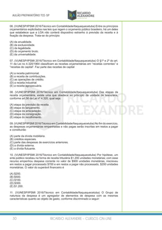 RICARDO ALEXANDRE - CURSOS ON-LINE30
AULÃO PREPARATÓRIO TCE-SP
06. (VUNESP/IPSMI 2016/Técnico em Contabilidade/Itaquaquecetuba) Entre os princípios
orçamentários explicitados nas leis que regem o orçamento público brasileiro, há um deles
que estabelece que a LOA não conterá dispositivo estranho à previsão da receita e à
fixação da despesa. Trata-se do princípio
(A) da anualidade.
(B) da exclusividade.
(C) da legalidade.
(D) do orçamento bruto.
(E) da universalidade.
07. (VUNESP/IPSMI 2016/Técnico em Contabilidade/Itaquaquecetuba) O §1º e 2º do art.
11 da Lei no 4.320/1964 classificam as receitas orçamentárias em “receitas correntes” e
“receitas de capital”. Faz parte das receitas de capital
(A) a receita patrimonial.
(B) a receita de contribuições.
(C) as operações de crédito.
(D) a receita industrial.
(E) a receita agropecuária.
08. (VUNESP/IPSMI 2016/Técnico em Contabilidade/Itaquaquecetuba) Das etapas da
receita orçamentária, existe uma que obedece ao princípio da unidade de tesouraria,
conforme art.56 da Lei nº 4.320, qual seja:
(A) etapa da previsão da receita.
(B) etapa do lançamento.
(C) etapa da arrecadação.
(D) etapa da consignação.
(E) etapa do recolhimento.
09. (VUNESP/IPSMI 2016/Técnico em Contabilidade/Itaquaquecetuba) No fim do exercício,
as despesas orçamentárias empenhadas e não pagas serão inscritas em restos a pagar
e constituirão
(A) parte da dívida mobiliária.
(B) créditos especiais.
(C) parte das despesas de exercícios anteriores.
(D) a dívida externa.
(E) a dívida flutuante.
10. (VUNESP/IPSMI 2016/Técnico em Contabilidade/Itaquaquecetuba) Por hipótese, um
ente público recebeu na forma de receita tributária $1.200 unidades monetárias; com esse
recurso empenhou despesa corrente no valor de $900 unidades monetárias, inscreveu
em restos a pagar processado $700 e em restos a pagar não processado, $200 unidades
monetárias. O valor do superávit financeiro é
(A) $200.
(B) $500.
(C) $100.
(D) $300.
(E) $1.200.
11. (VUNESP/IPSMI 2016/Técnico em Contabilidade/Itaquaquecetuba) O Grupo de
natureza da despesa é um agregador de elementos de despesa com as mesmas
características quanto ao objeto de gasto, conforme discriminado a seguir:
 