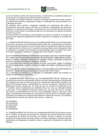 RICARDO ALEXANDRE - CURSOS ON-LINE32
AULÃO PREPARATÓRIO TCE-SP
as com as fixadas nos três exercícios anteriores, e evidenciando a consistência delas com
as premissas e os objetivos da política econômica nacional.
(C) avaliação da situação financeira e atuarial; e evolução do patrimônio líquido, também
nos últimos três exercícios, destacando a origem e a aplicação dos recursos obtidos com
a alienação de ativos.
(D) equilíbrio entre receitas e despesas; avaliação do cumprimento das metas; e
demonstrativo das metas anuais, instruído com memória e metodologia de cálculo que
justifiquem os resultados pretendidos, comparando-as com as fixadas nos três exercícios
anteriores e evidenciando a consistência delas com as premissas e os objetivos da política
econômica nacional.
(E) demonstrativo da estimativa e compensação da renúncia de receita e da margem de
expansão das despesas obrigatórias de caráter continuado; e avaliação do cumprimento
das metas.
17. (VUNESP/UNIFESP 2016/Técnico em Contabilidade/SÃO PAULO) A Lei Orçamentária
Anual (LOA), de acordo com a Constituição Federal, artigo 165, compreenderá: o orçamento
de investimento das empresas em que a União, direta ou indiretamente, detenha a maioria
do capital social com direito a voto; o orçamento da seguridade social, abrangendo todas
as entidades e os órgãos a ela vinculados, da administração direta ou indireta, bem como
os fundos e fundações instituídos e mantidos pelo Poder Público; e também
(A) as transferências tributárias constitucionais para Estados, Municípios e Distrito Federal.
(B) o projeto de lei orçamentária acompanhado de demonstrativo regionalizado do efeito,
sobre as receitas e despesas, decorrente de isenções, anistias, remissões, subsídios e
benefícios de natureza financeira, tributária e creditícia.
(C) o orçamento fiscal referente aos Poderes da União, seus fundos, órgãos e entidades
da administração direta e indireta, inclusive fundações instituídas e mantidas pelo Poder
Público.
(D) a execução do montante destinado a ações e serviços públicos de saúde previsto na
mesma lei, inclusive fundações instituídas e mantidas pelo Poder Público.
(E) a realização de despesas ou a assunção de obrigações diretas que excedam os
créditos orçamentários ou adicionais.
18. (VUNESP/UNIFESP 2016/Técnico em Contabilidade/SÃO PAULO) Referente aos
procedimentos típicos da administração pública que visam à padronização da classificação
das despesas por todas as esferas de governo, enfatizando determinadas situações que
geram mais dúvidas quanto à classificação por natureza da despesa, entende-se como
Material de Consumo aquele que, em razão de seu uso corrente e da definição da Lei
nº 4.320/64, perde normalmente sua identidade física e/ou tem sua utilização limitada
a dois anos; e como Material Permanente aquele que, em razão de seu uso corrente,
não perde a sua identidade física e/ou tem uma durabilidade superior a dois anos. Além
disso, na classificação da despesa com aquisição de material, devem ser adotados alguns
parâmetros que distinguem o material permanente do material de consumo. Um material é
considerado de consumo caso atenda, pelo menos, o critério da
(A) publicidade.
(B) consistência.
(C) objetividade.
(D) legalidade.
(E) durabilidade.
19. (VUNESP/UNIFESP 2016/Técnico em Contabilidade/SÃO PAULO) De acordo coma a
Lei nº 4.320/64, as Receitas provenientes da realização de recursos financeiros oriundos
de constituição de dívidas; da conversão, em espécie, de bens e direitos; os recursos
recebidos de outras pessoas de direito público ou privado, destinados a atender despesas
classificáveis em Despesas de Capital e, ainda, o superavit do Orçamento Corrente são
Receitas
 