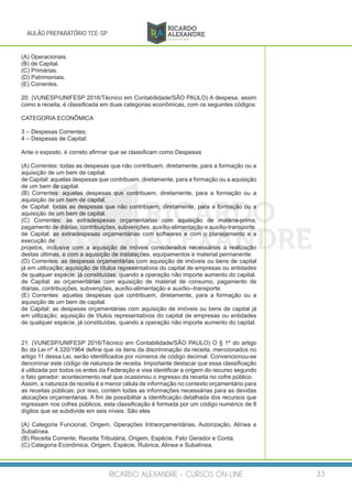 RICARDO ALEXANDRE - CURSOS ON-LINE 33
AULÃO PREPARATÓRIO TCE-SP
(A) Operacionais.
(B) de Capital.
(C) Primárias.
(D) Patrimoniais.
(E) Correntes.
20. (VUNESP/UNIFESP 2016/Técnico em Contabilidade/SÃO PAULO) A despesa, assim
como a receita, é classificada em duas categorias econômicas, com os seguintes códigos:
CATEGORIA ECONÔMICA
3 – Despesas Correntes;
4 – Despesas de Capital.
Ante o exposto, é correto afirmar que se classificam como Despesas
(A) Correntes: todas as despesas que não contribuem, diretamente, para a formação ou a
aquisição de um bem de capital.
de Capital: aquelas despesas que contribuem, diretamente, para a formação ou a aquisição
de um bem de capital.
(B) Correntes: aquelas despesas que contribuem, diretamente, para a formação ou a
aquisição de um bem de capital.
de Capital: todas as despesas que não contribuem, diretamente, para a formação ou a
aquisição de um bem de capital.
(C) Correntes: as extradespesas orçamentárias com aquisição de matéria-prima,
pagamento de diárias, contribuições, subvenções, auxílio-alimentação e auxílio-transporte.
de Capital: as extradespesas orçamentárias com softwares e com o planejamento e a
execução de
projetos, inclusive com a aquisição de móveis considerados necessários à realização
destas últimas, e com a aquisição de instalações, equipamentos e material permanente.
(D) Correntes: as despesas orçamentárias com aquisição de imóveis ou bens de capital
já em utilização; aquisição de títulos representativos do capital de empresas ou entidades
de qualquer espécie, já constituídas, quando a operação não importe aumento do capital.
de Capital: as orçamentárias com aquisição de material de consumo, pagamento de
diárias, contribuições, subvenções, auxílio-alimentação e auxílio--transporte.
(E) Correntes: aquelas despesas que contribuem, diretamente, para a formação ou a
aquisição de um bem de capital.
de Capital: as despesas orçamentárias com aquisição de imóveis ou bens de capital já
em utilização; aquisição de títulos representativos do capital de empresas ou entidades
de qualquer espécie, já constituídas, quando a operação não importe aumento do capital.
21. (VUNESP/UNIFESP 2016/Técnico em Contabilidade/SÃO PAULO) O § 1º do artigo
8o da Lei nº 4.320/1964 define que os itens da discriminação da receita, mencionados no
artigo 11 dessa Lei, serão identificados por números de código decimal. Convencionou-se
denominar este código de natureza de receita. Importante destacar que essa classificação
é utilizada por todos os entes da Federação e visa identificar a origem do recurso segundo
o fato gerador: acontecimento real que ocasionou o ingresso da receita no cofre público.
Assim, a natureza de receita é a menor célula de informação no contexto orçamentário para
as receitas públicas; por isso, contém todas as informações necessárias para as devidas
alocações orçamentárias. A fim de possibilitar a identificação detalhada dos recursos que
ingressam nos cofres públicos, esta classificação é formada por um código numérico de 8
dígitos que se subdivide em seis níveis. São eles
(A) Categoria Funcional, Origem, Operações Intraorçamentárias, Autorização, Alínea e
Subalínea.
(B) Receita Corrente, Receita Tributária, Origem, Espécie, Fato Gerador e Conta.
(C) Categoria Econômica, Origem, Espécie, Rubrica, Alínea e Subalínea.
 