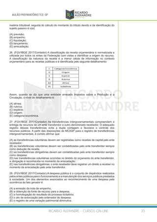 RICARDO ALEXANDRE - CURSOS ON-LINE 35
AULÃO PREPARATÓRIO TCE-SP
matéria tributável, seguida do cálculo do montante do tributo devido e da identificação do
sujeito passivo é o(a):
(A) previsão;
(B) empenho;
(C) liquidação;
(D) lançamento;
(E) arrecadação.
26. (FGV/IBGE 2017/Contador) A classificação da receita orçamentária é normatizada e
utilizada por todos os entes da Federação com vistas a identificar a origem do recurso.
A classificação da natureza da receita é a menor célula de informação no contexto
orçamentário para as receitas públicas e é identificada pelo seguinte detalhamento:
Assim, quando se diz que uma entidade arrecada Impostos sobre a Produção e a
Circulação, o nível de detalhamento é:
(A) alínea;
(B) rubrica;
(C) espécie;
(D) origem;
(E) categoria econômica.
27. (FGV/IBGE 2017/Contador) As transferências intergovernamentais compreendem a
entrega de recursos de um ente transferidor a outro denominado recebedor. O adequado
registro dessas transferências evita a dupla contagem e favorece o controle dos
recursos públicos. A partir das disposições do MCASP para o registro de transferências
intergovernamentais, é correto afirmar que:
(A) as transferências voluntárias devem ser registradas como receitas de capital pelo ente
recebedor;
(B) as transferências voluntárias devem ser contabilizadas pelo ente transferidor sempre
como dedução de receita;
(C) as transferências obrigatórias devem ser contabilizadas pelo ente transferidor sempre
como despesa;
(D) nas transferências voluntárias ocorridas no âmbito do orçamento do ente transferidor,
a obrigação é reconhecida no momento da arrecadação;
(E) nas transferências obrigatórias, o ente recebedor deve registrar um direito a receber no
momento da arrecadação pelo ente transferidor.
28. (FGV/IBGE 2017/Contador) A despesa pública é o conjunto de dispêndios realizados
pelos entes públicos para o funcionamento e a manutenção dos serviços públicos prestados
à sociedade. Um dos elementos associados ao reconhecimento de uma despesa pela
ocorrência do fato gerador é:
(A) a emissão da nota de empenho;
(B) a obtenção da fonte de recurso para a despesa;
(C) a homologação do resultado do processo licitatório;
(D) o ato de autorização pelo ordenador de despesa;
(E) o registro de uma variação patrimonial diminutiva.
 