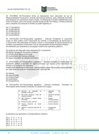 RICARDO ALEXANDRE - CURSOS ON-LINE36
AULÃO PREPARATÓRIO TCE-SP
29. (FGV/IBGE 2017/Contador) Entre as disposições mais relevantes da Lei de
Responsabilidade Fiscal para o controle das finanças públicas, está a definição de limites
para despesa com pessoal por poder e órgão. Considerando os limites estabelecidos para
entes municipais, para uma receita corrente líquida de R$ 720 milhões, o limite prudencial
para a despesa com pessoal no âmbito do poder legislativo é:
(A) 17.100.000,00;
(B) 18.000.000,00;
(C) 38.880.000,00;
(D) 41.040.000,00;
(E) 43.200.000,00.
30. (FGV/ALERJ 2017/Especialista Legislativo – Ciências Contábeis) O orçamento
surgiu no setor público como instrumento de controle. A consolidação da democracia e
o crescimento das atribuições do Estado criaram a necessidade de desenvolvimento de
modelos orçamentários condizentes com as necessidades da Administração Pública.
Um elemento que caracteriza a concepção moderna de orçamento público é:
(A) ausência de integração entre planejamento e orçamento;
(B) ênfase na redução dos gastos públicos;
(C) influência da lógica empresarial;
(D) neutralidade das finanças públicas;
(E) papel secundário do aspecto econômico.
31. (FGV/ALERJ 2017/Especialista Legislativo – Ciências Contábeis) A elaboração do
orçamento público é baseada em alguns princípios que servem como balizadores do
formato e do conteúdo do orçamento.
Aelaboração detalhada do orçamento, que expresse a origem dos recursos e sua aplicação
em cada exercício está em consonância com o princípio da:
(A) clareza;
(B) especificação;
(C) exclusividade;
(D) publicidade;
(E) transparência.
32. (FGV/ALERJ 2017/Especialista legislativo – Ciências Contábeis) Considere as
informações sobre receitas constantes no Quadro 04 a seguir.
A sequência que apresenta a correspondência correta é:
(A) 2 - 3 - 5 - 1 - 4 - 6;
(B) 2 - 6 - 4 - 5 - 1 - 3;
(C) 3 - 2 - 5 - 6 - 1 - 4;
(D) 3 - 2 - 5 - 1 - 4 - 6;
(E) 5 - 2 - 3 - 1 - 6 - 4.
 
