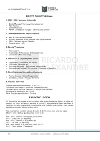RICARDO ALEXANDRE - CURSOS ON-LINE38
AULÃO PREPARATÓRIO TCE-SP
DIREITO CONSTITUCIONAL
1. ADPF / ADO / Mandado de Injunção
•	 Direito Municipal / Normas pré-constitucionais
•	 Atos Políticos
•	 Caráter Residual
•	 ADO X Mandado de Injunção – Diferenciação “prática”
2. Controle Preventivo e Repressivo / ADI
•	 PEC X Emenda Constitucional
•	 MS para assegurar direito líquido e certo do parlamentar
•	 ADI – Efeitos da Medida Cautelar
•	 Características - ADI
3. Súmula Vinculantes
•	 Provocadores
•	 Reclamação X Provocação de Cancelamento
•	 Vinculados e Não Vinculados
4. Intervenção e Organização do Estado
•	 Legitimação / Intervenção per saltum
•	 Solicitação X Requisição
•	 Princípios Sensíveis / “Percentuais” na educação
•	 Competência Privativa X Concorrente – Diferença no Exercício
5. Classificação das Normas Constitucionais
•	 Norma Exaurida / Norma Programática
•	 Contida X Limitada – “Função da norma”
6. Tribunais de Contas
Controle de Constitucionalidade – S. 347 – STF;
Concessão de Cautelar – Teoria dos Poderes Implícitos;
Multa e Eficácia de Título Executivo / Execução das Decisões
Apreciação X Julgamento das Contas
Ato X Contrato Administrativo – Controle
RACIOCÍNIO LÓGICO
01. Numa ilha dos mares do sul convivem três raças distintas de ilhéus: os zel(s) só
mentem, os del(s) só falam a verdade e os mel(s) alternadamente falam verdades e
mentiras - ou seja, uma verdade, uma mentira, uma verdade, uma mentira -, mas não se
sabe se começaram falando uma ou outra.
Nos encontramos com três nativos, Sr. A, Sr. B, Sr. C, um de cada uma das raças
Observe bem o diálogo que travamos com o Sr. C:
Nós: - Sr. C, o senhor é da raça zel, del ou mel?
Sr. C: - Eu sou mel. (1ª resposta)
Nós: - Sr. C, o senhor A, de que raça é?
Sr. C: - Ele é zel. (2ª resposta)
Nós: - Mas então o Sr. B é del, não é isso, Sr. C?
Sr. C: - Claro, senhor! (3ª resposta)
 