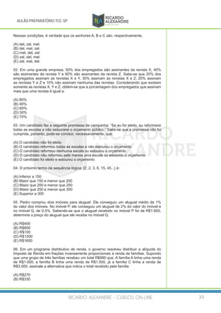 RICARDO ALEXANDRE - CURSOS ON-LINE 39
AULÃO PREPARATÓRIO TCE-SP
Nessas condições, é verdade que os senhores A, B e C são, respectivamente,
(A) del, zel, mel.
(B) del, mel, zel.
(C) mel, del, zel.
(D) zel, del, mel.
(E) zel, mel, del.
02. Em uma grande empresa, 50% dos empregados são assinantes da revista X, 40%
são assinantes da revista Y e 60% são assinantes da revista Z. Sabe-se que 20% dos
empregados assinam as revistas X e Y, 30% assinam as revistas X e Z, 20% assinam
as revistas Y e Z e 10% não assinam nenhuma das revistas. Considerando que existam
somente as revistas X, Y e Z, obtém-se que a porcentagem dos empregados que assinam
mais que uma revista é igual a:
(A) 80%
(B) 40%
(C) 60%
(D) 50%
(E) 70%
03. Um candidato fez a seguinte promessa de campanha: “Se eu for eleito, eu reformarei
todas as escolas e não estourarei o orçamento público.” Sabe-se que a promessa não foi
cumprida, portanto, pode-se concluir, necessariamente, que:
(A) O candidato não foi eleito
(B) O candidato reformou todas as escolas e não estourou o orçamento
(C) O candidato reformou nenhuma escola ou estourou o orçamento
(D) O candidato não reformou pelo menos uma escola ou estourou o orçamento
(E) O candidato foi eleito e estourou o orçamento.
04. O próximo termo da sequência lógica: {2, 2, 3, 6, 15, 45...} é:
(A) Inferior a 150
(B) Maior que 150 e menor que 200
(C) Maior que 200 e menor que 250
(D) Maior que 250 e menor que 300
(E) Superior a 300
05. Pedro comprou dois imóveis para aluguel. Ele conseguiu um aluguel médio de 1%
do valor dos imóveis. No imóvel P, ele conseguiu um aluguel de 2% do valor do imóvel e
no imóvel Q, de 0,5%. Sabendo-se que o aluguel recebido no imóvel P foi de R$1.600,
determine o preço do aluguel que ele recebe no imóvel Q.
(A) R$400
(B) R$800
(C) R$100
(D) R$1200
(E) R$1600
06. Em um programa distributivo de renda, o governo resolveu distribuir a alíquota do
Imposto de Renda em frações inversamente proporcionais à renda de famílias. Supondo
que uma grupo de três famílias recebeu um total R$990 que. A família A tinha uma renda
de R$1.000, a família B tinha uma renda de R$1.500, já a família C tinha a renda de
R$3.000, assinale a alternativa que indica o total recebido pela família
(A) R$270
(B) R$330
 