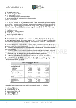 RICARDO ALEXANDRE - CURSOS ON-LINE4
AULÃO PREPARATÓRIO TCE-SP
(A) no balanço financeiro.
(B) no balanço orçamentário.
(C) no balanço patrimonial.
(D) no anexo do fluxo de caixa orçamentário.
(E) na demonstração do resultado financeiro e do fluxo
de caixa orçamentário.
10. (VUNESP/Contador 2017/Câmara Municipal de Cotia) A entrega de recursos correntes
ou de capital a outro ente da Federação, a título de cooperação, auxílio ou assistência
financeira, que não decorra de determinação constitucional, legal ou os destinados ao
Sistema Único de Saúde (SUS), é entendida, segundo o art. 25 da LC nº 101/00, como
(A) doação sem ônus.
(B) empréstimo à entidade ligada.
(C) transferência voluntária.
(D) doação com ônus de retorno.
(E) despesa de capital.
11. (VUNESP/Contador 2017/Câmara Municipal de Cotia) O empenho de despesa é o
ato emanado de autoridade competente que cria para o Estado obrigação de pagamento
pendente ou não de implemento de condição. Baseado nessa premissa, é correto afirmar:
(A) o empenho poderá ser realizado, mesmo acima do limite concedido, desde que
aprovado recurso para o crédito adicional.
(B) o empenho da despesa ocorrerá no momento da contratação do recurso e independe
de crédito adicional.
(C) o empenho poderá ser liquidado mediante apresentação da documentação fiscal pelo
fornecedor.
(D) o empenho pode ser ordinário, o que significa o pagamento parcelado.
(E) o empenho da despesa não poderá exceder o limite dos créditos concedidos.
12. (VUNESP/Contador 2017/Câmara Municipal de Cotia) Observe o Balanço Orçamentário
a seguir para responder à questão.
O resultado da execução orçamentária, em 31 de dezembro de 2016, foi um
(A) déficit de R$ 97,00.
(B) superávit de R$ 35,00.
(C) superávit de R$ 329,00.
(D) déficit de R$ 162,00.
(E) déficit de R$ 243,00.
 