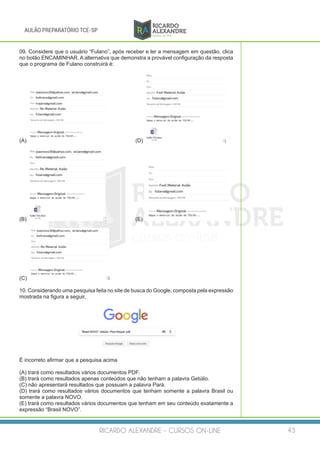 RICARDO ALEXANDRE - CURSOS ON-LINE 43
AULÃO PREPARATÓRIO TCE-SP
09. Considere que o usuário “Fulano”, após receber e ler a mensagem em questão, clica
no botão ENCAMINHAR. A alternativa que demonstra a provável configuração da resposta
que o programa de Fulano construirá é:
(A) 		 (D)
(B) 		 (E)
(C)
10. Considerando uma pesquisa feita no site de busca do Google, composta pela expressão
mostrada na figura a seguir,
É incorreto afirmar que a pesquisa acima
(A) trará como resultados vários documentos PDF.
(B) trará como resultados apenas conteúdos que não tenham a palavra Getúlio.
(C) não apresentará resultados que possuam a palavra Pará.
(D) trará como resultados vários documentos que tenham somente a palavra Brasil ou
somente a palavra NOVO.
(E) trará como resultados vários documentos que tenham em seu conteúdo exatamente a
expressão “Brasil NOVO”.
 