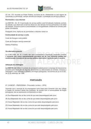 RICARDO ALEXANDRE - CURSOS ON-LINE48
AULÃO PREPARATÓRIO TCE-SP
CF, Art. 175. Incumbe ao Poder Público, na forma da lei, diretamente ou sob regime de
concessão ou permissão, sempre através de licitação, a prestação de serviços públicos.
Permissões e sua natureza
Lei 8987/95 - Art. 40. A permissão de serviço público será formalizada mediante contrato
de adesão, que observará os termos desta Lei, das demais normas pertinentes e do edital
de licitação, inclusive quanto à precariedade e à revogabilidade unilateral do contrato pelo
poder concedente.
Parágrafo único. Aplica-se às permissões o disposto nesta Lei.
Continuidade do serviço e corte
Corte de Energia e ente público
Corte de Energia e serviço essencial
Débitos Pretéritos
Via alternativa gratuita
Lei 8.987/1995, Art. 9º, A tarifa não será subordinada à legislação específica anterior
e  somente nos casos expressamente previstos em lei, sua cobrança poderá ser
condicionada à existência de serviço público alternativo e gratuito para o usuário.
Utilização de arbitragem
Lei 8987/95, Art. 23-A. O contrato de concessão poderá prever o emprego de mecanismos
privados para resolução de disputas decorrentes ou relacionadas ao contrato, inclusive a
arbitragem, a ser realizada no Brasil e em língua portuguesa, nos termos da Lei no 9.307,
de 23 de setembro de 1996.      
PORTUGUÊS
01. (VUNESP – PM/ROSANA – Procurador Jurídico – 2016)
Supondo que o serviçal do rei empregasse outra frase para comentar com seu colega
a reação do monarca diante dos protestos, de acordo com a norma-padrão da língua
portuguesa, ele se expressaria corretamente ao dizer:
(A) Sua Majestade não se deu conta de que está desprestigiado pelo povo.
(B) Sua Majestade não se deu conta de que estais desprestigiada pelo povo.
(C) Vossa Majestade não se deu conta de que estais desprestigiado pelo povo.
(D) Vossa Majestade não se deu conta de que está desprestigiado pelo povo.
(E) Vossa Majestade não se deu conta de que está desprestigiada pelo povo.
 