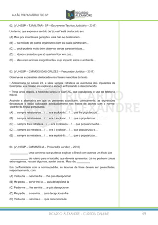 RICARDO ALEXANDRE - CURSOS ON-LINE 49
AULÃO PREPARATÓRIO TCE-SP
02. (VUNESP – TJ/MILITAR - SP – Escrevente Técnico Judiciário – 2017)
Um termo que expressa sentido de “posse” está destacado em:
(A) Mas, por incontáveis gerações, eles não se destacaram...
(B) ... da miríade de outros organismos com os quais partilhavam...
(C) ... você poderia muito bem observar certas características...
(D) ... idosos cansados que só queriam ficar em paz...
(E) ... eles eram animais insignificantes, cujo impacto sobre o ambiente...
03. (VUNESP – CM/MOGI DAS CRUZES – Procurador Jurídico – 2017)
Observe as expressões destacadas nas frases reescritas do texto.
• Ambientada no século 23, a série sempre retratava as aventuras dos tripulantes da
Enterprise, e a missão era explorar o espaço enfrentando o desconhecido.
• Trinta anos depois, a Motorola lançou o StarTAC, que popularizou o uso da telefonia
móvel.
Assinale a alternativa em que os pronomes substituem, corretamente, as expressões
destacadas e estão colocados adequadamente nas frases de acordo com a norma-
-padrão da língua portuguesa.
(A) … sempre retratava-as… / … era explorá-lo… / … que lhe popularizou…
(B) … sempre retratava-as… / … era o explorar… / … que o popularizou…
(C) … sempre lhes retratava… / … era explorá-lo… / … que popularizou-lhe…
(D) … sempre as retratava… / … era o explorar… / … que popularizou-o…
(E) … sempre as retratava… / … era explorá-lo… / … que o popularizou…
04. (VUNESP – CM/MARÍLIA – Procurador Jurídico – 2016)
____________ uma conversa que pudesse explicar o Brasil com apenas um título que
____________ de roteiro para o trabalho que deveria apresentar. Já me pediram coisas
extravagantes, recusei algumas, aceitei outras. Mas não _________ .
Em conformidade com a norma-padrão, as lacunas da frase devem ser preenchidas,
respectivamente, com:
(A) Pediu-me … serviria-lhe … lhe quis decepcionar
(B) Me pediu … servir-lhe-ia … quis decepcioná-la
(C) Pediu-me … lhe serviria … a quis decepcionar
(D) Me pediu … o serviria … quis decepcionar-lhe
(E) Pediu-me … serviria-o … quis decepcioná-la
 
