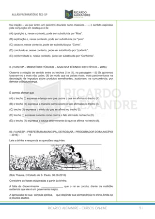 RICARDO ALEXANDRE - CURSOS ON-LINE 51
AULÃO PREPARATÓRIO TCE-SP
Na oração – Já que tenho um peixinho dourado como mascote… –, o sentido expresso
pela conjunção em destaque é de
(A) oposição e, nesse contexto, pode ser substituída por “Mas”.
(B) explicação e, nesse contexto, pode ser substituída por “pois”.
(C) causa e, nesse contexto, pode ser substituída por “Como”.
(D) conclusão e, nesse contexto, pode ser substituída por “portanto”.
(E) conformidade e, nesse contexto, pode ser substituída por “Conforme”.
8. (VUNESP – MINISTÉRIO PÚBLICO – ANALISTA TÉCNICO CIENTÍFICO – 2016)
Observe a relação de sentido entre os trechos (I) e (II), na passagem – (I) Os governos
taxavam-no a mais não poder, (II) de modo que os países rivais, mais parcimoniosos na
decretação de impostos sobre produtos semelhantes, acabavam, na concorrência, por
derrotar a Bruzundanga.
É correto afirmar que
(A) o trecho (I) expressa o tempo em que ocorre o que se afirma no trecho (II).
(B) o trecho (II) expressa a maneira como ocorre o fato afirmado no trecho (I).
(C) trecho (II) expressa o efeito do que se afirma no trecho (I).
(D) trecho (I) expressa o modo como ocorre o fato afirmado no trecho (II).
(E) o trecho (II) expressa a causa determinante do que se afirma no trecho (I).
09. (VUNESP– PREFEITURAMUNICIPALDE ROSANA– PROCURADOR DO MUNICÍPIO
– 2016) -	 14
Leia a tirinha e responda as questões seguintes:
(Bob Thaves, O Estado de S. Paulo, 06.06.2010)
Considere as frases elaboradas a partir da tirinha.
A falta de discernimento _______________ que o rei se conduz diante da multidão
evidencia que ele é um governante inapto.
A aprovação de sua conduta política, 	 que depende sua permanência no trono, limita-se
a poucos aliados.
 