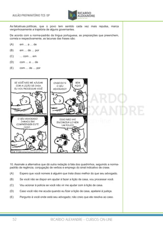RICARDO ALEXANDRE - CURSOS ON-LINE52
AULÃO PREPARATÓRIO TCE-SP
As falcatruas políticas, 	que o povo tem sentido cada vez mais repulsa, marca
vergonhosamente a trajetória de alguns governantes.
De acordo com a norma-padrão da língua portuguesa, as preposições que preenchem,
correta e respectivamente, as lacunas das frases são:
(A)	 em … a … de
(B)	 em … de … por
(C)	 … com … em
(D)	 com … a … de
(E)	 com … de … por
10. Assinale a alternativa que dá outra redação à fala dos quadrinhos, seguindo a norma-
padrão de regência, conjugação de verbos e emprego do sinal indicativo de crase.
(A)	 Espero que você nomeie à alguém que trata disso melhor do que seu advogado.
(B)	 Se você não se dispor em ajudar à fazer a lição de casa, vou processar você.
(C)	 Vou acionar à polícia se você não vir me ajudar com à lição de casa.
(D)	 Caso você não me acuda quando eu fizer a lição de casa, apelarei à justiça.
(E)	 Pergunto à você onde está seu advogado; não creio que ele resolva ao caso.
 