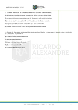 RICARDO ALEXANDRE - CURSOS ON-LINE 55
AULÃO PREPARATÓRIO TCE-SP
14. É correto afirmar que, no tratamento da temática do poema, o eu lírico adota
(A) perspectiva intimista, atribuindo ao avanço do tempo a certeza da felicidade.
(B) tom pessimista, expressando o avanço da idade como acúmulo de privações.
(C) ponto de vista impessoal, falando com frieza de sua relação com a idade.
(D) expressão contida, evitando demonstrar seus reais sentimentos.
(E) inflexão autoritária, como forma de afugentar o fantasma da velhice.
15. O verso do poema que expressa a ideia de que, ao fazer 70 anos, transita-se entre passado e futuro, perdendo-
se a perspectiva do presente é:
(A) catálogo de esquecimentos e ruínas.
(B) alegria pojada de tristeza.
(C) Viajar entre o já-foi e o não-será.
(D) Quem jamais o saberá?
(E) a estranha felicidade da velhice.
 