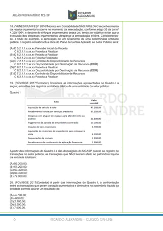 RICARDO ALEXANDRE - CURSOS ON-LINE6
AULÃO PREPARATÓRIO TCE-SP
18. (VUNESP/UNIFESP 2016/Técnico em Contabilidade/SÃO PAULO) O reconhecimento
da receita orçamentária ocorre no momento da arrecadação, conforme artigo 35 da Lei nº
4.320/1964, e decorre do enfoque orçamentário dessa Lei, tendo por objetivo evitar que a
execução das despesas orçamentárias ultrapasse a arrecadação efetiva. Considerando-
se, a título de exemplo, a aprovação de um orçamento de uma determinada entidade
pública, o registro contábil sob a ótica do Plano de Contas Aplicado ao Setor Público será:
(A) D 5.2.1.1.x.xx.xx Previsão Inicial da Receita
C 6.2.1.1.x.xx.xx Receita a Realizar
(B) D 6.2.1.1.x.xx.xx Receita a Realizar
C 6.2.1.2.x.xx.xx Receita Realizada
(C) D 7.2.1.1.x.xx.xx Controle da Disponibilidade de Recursos
C 8.2.1.1.1.xx.xx Disponibilidade por Destinação de Recursos (DDR)
(D) D 6.2.1.1.x.xx.xx Receita a Realizar
C 8.2.1.1.1.xx.xx Disponibilidade por Destinação de Recursos (DDR)
(E) D 7.2.1.1.x.xx.xx Controle da Disponibilidade de Recursos
C 6.2.1.1.x.xx.xx Receita a Realizar
19. (FGV/IBGE 2017/Contador) Considere as informações apresentadas no Quadro I a
seguir, extraídas dos registros contábeis diários de uma entidade do setor público:
Quadro I
A partir das informações do Quadro I e das disposições do MCASP quanto ao registro de
transações no setor público, as transações que NÃO tiveram efeito no patrimônio líquido
da entidade totalizam:
(A) 53.300,00;
(B) 57.200,00;
(C) 63.300,00;
(D) 69.400,00;
(E) 72.000,00.
20. (FGV/IBGE 2017/Contador) A partir das informações do Quadro I, a confrontação
entre as transações que geram variação aumentativa e diminutiva no patrimônio líquido da
entidade permite apurar um resultado de:
(A) -4.700,00;
(B) -800,00;
(C) 2.100,00;
(D) 5.300,00;
(E) 7.900,00.
 