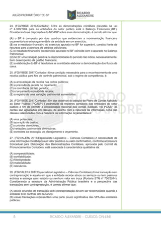RICARDO ALEXANDRE - CURSOS ON-LINE8
AULÃO PREPARATÓRIO TCE-SP
24. (FGV/IBGE 2017/Contador) Entre as demonstrações contábeis previstas na Lei
nº 4.320/1964 para as entidades do setor público está o Balanço Financeiro (BF).
Considerando as disposições do MCASP sobre essa demonstração, é correto afirmar que:
(A) o BF é composto por dois quadros que evidenciam a movimentação financeira
orçamentária e extraorçamentária da entidade em um exercício;
(B) se o resultado financeiro do exercício apurado no BF for superávit, constitui fonte de
recursos para a abertura de créditos adicionais;
(C) o resultado financeiro do exercício apurado no BF coincide com o apurado no Balanço
Patrimonial;
(D) no BF uma variação positiva na disponibilidade do período não indica, necessariamente,
bom desempenho da gestão financeira;
(E) a elaboração do BF é facultativa se a entidade elaborar a demonstração dos fluxos de
caixa.
25. (FGV/IBGE 2017/Contador) Uma condição necessária para o reconhecimento de uma
receita pública para fins de controle patrimonial, sob o regime de competência, é:
(A) a arrecadação da receita nos cofres públicos;
(B) a previsão da receita no orçamento;
(C) a ocorrência do fato gerador;
(D) o lançamento contábil da receita;
(E) o registro de uma variação patrimonial aumentativa.
26. (FGV/IBGE 2017/Contador) Um dos objetivos da adoção do Plano de Contas Aplicado
ao Setor Público (PCASP) é padronizar os registros contábeis das entidades do setor
público a fim de permitir a consolidação nacional das contas públicas. No PCASP as
contas são agrupadas em classes, de acordo com a natureza da informação. Uma das
classes relacionadas com a natureza de informação orçamentária é:
(A) atos potenciais;
(B) apuração de custos;
(C) controles devedores;
(D) variações patrimoniais diminutivas;
(E) controles da execução do planejamento e orçamento.
27. (FGV/ALERJ 2017/Especialista Legislativo – Ciências Contábeis) A necessidade de
uma informação contábil possuir valor preditivo ou valor confirmatório, conforme a Estrutura
Conceitual para Elaboração das Demonstrações Contábeis, aprovada pelo Comitê de
Pronunciamentos Contábeis, está associada à característica qualitativa da:
(A) comparabilidade;
(B) confiabilidade;
(C) fidedignidade;
(D) materialidade;
(E) relevância.
28. (FGV/ALERJ 2017/Especialista Legislativo – Ciências Contábeis) Uma transação sem
contraprestação é aquela em que a entidade recebe ativos ou serviços ou tem passivos
extintos e entrega valor irrisório ou nenhum valor em troca (Portaria STN nº 700/2014).
Considerando a estrutura da Administração Pública brasileira e a perspectiva das
transações sem contraprestação, é correto afirmar que:
(A) ativos oriundos de transação sem contraprestação devem ser reconhecidos quando a
entidade tiver controle dos recursos;
(B) essas transações representam uma parte pouco significativa das VPA das entidades
públicas;
 